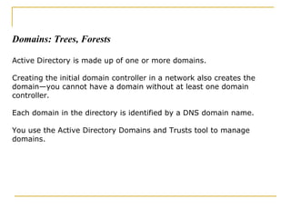 Domains: Trees, Forests, Trusts, and Outs Active Directory is made up of one or more domains. Creating the initial domain controller in a network also creates the domain—you cannot have a domain without at least one domain controller. Each domain in the directory is identified by a DNS domain name. You use the Active Directory Domains and Trusts tool to manage domains. Domains: Trees, Forests Active Directory is made up of one or more domains.  Creating the initial domain controller in a network also creates the domain—you cannot have a domain without at least one domain controller. Each domain in the directory is identified by a DNS domain name.  You use the Active Directory Domains and Trusts tool to manage domains. 