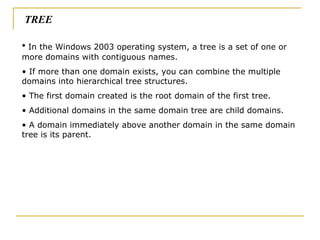 In the Windows 2003 operating system, a tree is a set of one or more domains with contiguous names.  If more than one domain exists, you can combine the multiple domains into hierarchical tree structures.  The first domain created is the root domain of the first tree.  Additional domains in the same domain tree are child domains. A domain immediately above another domain in the same domain tree is its parent. TREE 