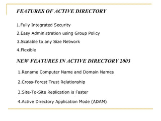 1.Fully Integrated Security 2.Easy Administration using Group Policy 3.Scalable to any Size Network 4.Flexible 1.Rename Computer Name and Domain Names 2.Cross-Forest Trust Relationship 3.Site-To-Site Replication is Faster 4.Active Directory Application Mode (ADAM) FEATURES OF ACTIVE DIRECTORY NEW FEATURES IN ACTIVE DIRECTORY 2003 