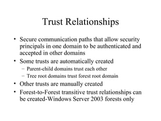 Trust Relationships Secure communication paths that allow security principals in one domain to be authenticated and accepted in other domains Some trusts are automatically created Parent-child domains trust each other Tree root domains trust forest root domain Other trusts are manually created Forest-to-Forest transitive trust relationships can be created-Windows Server 2003 forests only 