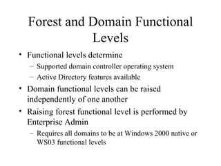 Forest and Domain Functional Levels Functional levels determine Supported domain controller operating system Active Directory features available Domain functional levels can be raised independently of one another Raising forest functional level is performed by Enterprise Admin Requires all domains to be at Windows 2000 native or WS03 functional levels 
