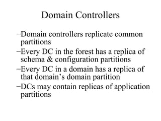 Domain Controllers Domain controllers replicate common partitions Every DC in the forest has a replica of schema & configuration partitions Every DC in a domain has a replica of that domain’s domain partition DCs may contain replicas of application partitions 