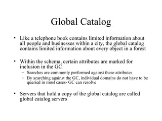 Global Catalog Like a telephone book contains limited information about all people and businesses within a city, the global catalog contains limited information about every object in a forest Within the schema, certain attributes are marked for inclusion in the GC Searches are commonly performed against these attributes By searching against the GC, individual domains do not have to be queried in most cases- GC can resolve  Servers that hold a copy of the global catalog are called global catalog servers 