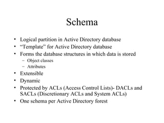 Schema Logical partition in Active Directory database “ Template” for Active Directory database Forms the database structures in which data is stored Object classes Attributes Extensible Dynamic Protected by ACLs (Access Control Lists)- DACLs and SACLs (Discretionary ACLs and System ACLs) One schema per Active Directory forest 