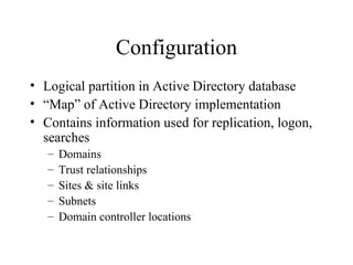 Configuration Logical partition in Active Directory database “ Map” of Active Directory implementation Contains information used for replication, logon, searches Domains Trust relationships Sites & site links Subnets Domain controller locations 