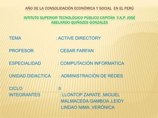 AÑO de la consolidación económica y social  en el PerúINTITUTO SUPERIOR TECNOLÓGICO PÚBLICO CAPITÁN  F.A.P. JOSÉ  ABELARDO QUIÑOZES GONZALES TEMA                             : ACTIVE DIRECTORY PROFESOR                    : CESAR FARFAN ESPECIALIDAD              : COMPUTACIÓN INFORMATICA UNIDAD DIDACTICA       : ADMINISTRACIÓN DE REDES CICLO                             :II INTEGRANTES                : LLONTOP ZARATE ,MIGUEL                                            MALMACEDA GAMBOA ,LEIDY                                            LINDAO NIMA ,VERÓNICA 