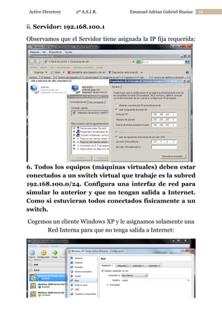 Active Directory

2º A.S.I.R.

Emanuel Adrian Gabriel Stasiuc

ii. Servidor: 192.168.100.1
Observamos que el Servidor tiene asignada la IP fija requerida:

6. Todos los equipos (máquinas virtuales) deben estar
conectados a un switch virtual que trabaje es la subred
192.168.100.0/24. Configura una interfaz de red para
simular lo anterior y que no tengan salida a Internet.
Como si estuvieran todos conectados físicamente a un
switch.
Cogemos un cliente Windows XP y le asignamos solamente una
Red Interna para que no tenga salida a Internet:

33

 