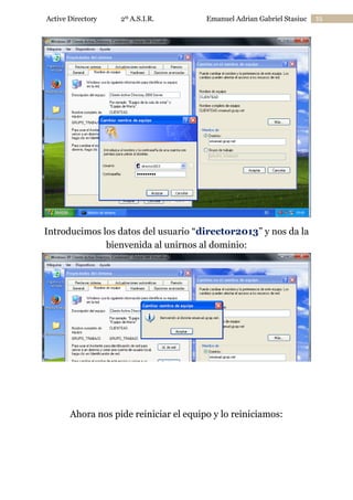 Active Directory

2º A.S.I.R.

Emanuel Adrian Gabriel Stasiuc

Introducimos los datos del usuario “director2013” y nos da la
bienvenida al unirnos al dominio:

Ahora nos pide reiniciar el equipo y lo reiniciamos:

35

 
