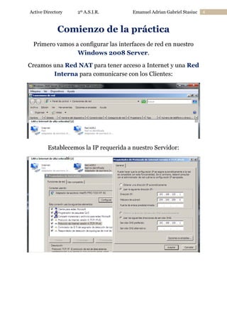 Active Directory

2º A.S.I.R.

Emanuel Adrian Gabriel Stasiuc

Comienzo de la práctica
Primero vamos a configurar las interfaces de red en nuestro
Windows 2008 Server.
Creamos una Red NAT para tener acceso a Internet y una Red
Interna para comunicarse con los Clientes:

Establecemos la IP requerida a nuestro Servidor:

4

 