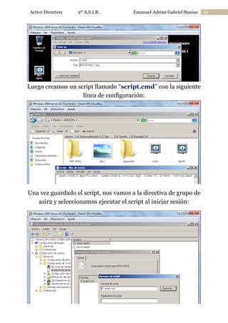 Active Directory

2º A.S.I.R.

Emanuel Adrian Gabriel Stasiuc

Luego creamos un script llamado “script.cmd” con la siguiente
línea de configuración:

Una vez guardado el script, nos vamos a la directiva de grupo de
asir2 y seleccionamos ejecutar el script al iniciar sesión:

53

 