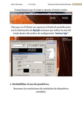 Active Directory

2º A.S.I.R.

Emanuel Adrian Gabriel Stasiuc

Comprobamos que el script se ejecuta al iniciar sesión:

Para que en el Cliente nos aparezca el fondo de pantalla junto
con la información de Bginfo tenemos que indicar la ruta del
fondo dentro del archivo de configuración “iniciar.bgi”:

v. Deshabilitar el uso de pendrives.
Buscamos las restricciones de instalación de dispositivos
extraíbles:

54

 