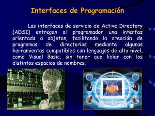 Interfaces de Programación

       Las interfaces de servicio de Active Directory
(ADSI) entregan al programador una interfaz
orientada a objetos, facilitando la creación de
programas     de    directorios   mediante    algunas
herramientas compatibles con lenguajes de alto nivel,
como Visual Basic, sin tener que lidiar con los
distintos espacios de nombres.
 
