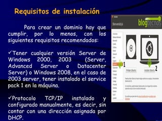 Requisitos de instalación

       Para crear un dominio hay que
cumplir, por lo menos, con los
siguientes requisitos recomendados:

Tener cualquier versión Server de
Windows 2000, 2003            (Server,
Advanced      Server   o   Datacenter
Server) o Windows 2008, en el caso de
2003 server, tener instalado el service
pack 1 en la máquina.

Protocolo   TCP/IP     instalado    y
configurado manualmente, es decir, sin
contar con una dirección asignada por
DHCP.
 