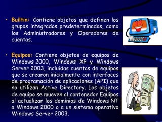 • Builtin: Contiene objetos que definen los
  grupos integrados predeterminados, como
  los Administradores y Operadores de
  cuentas.

• Equipos: Contiene objetos de equipos de
  Windows 2000, Windows XP y Windows
  Server 2003, incluidas cuentas de equipos
  que se crearon inicialmente con interfaces
  de programación de aplicaciones (API) que
  no utilizan Active Directory. Los objetos
  de equipo se mueven al contenedor Equipos
  al actualizar los dominios de Windows NT
  a Windows 2000 o a un sistema operativo
  Windows Server 2003.
 