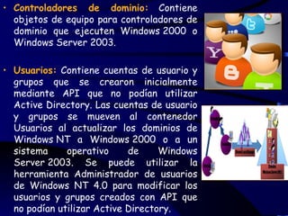 • Controladores de dominio: Contiene
  objetos de equipo para controladores de
  dominio que ejecuten Windows 2000 o
  Windows Server 2003.

• Usuarios: Contiene cuentas de usuario y
  grupos que se crearon inicialmente
  mediante API que no podían utilizar
  Active Directory. Las cuentas de usuario
  y grupos se mueven al contenedor
  Usuarios al actualizar los dominios de
  Windows NT a Windows 2000 o a un
  sistema     operativo     de     Windows
  Server 2003. Se puede utilizar la
  herramienta Administrador de usuarios
  de Windows NT 4.0 para modificar los
  usuarios y grupos creados con API que
  no podían utilizar Active Directory.
 