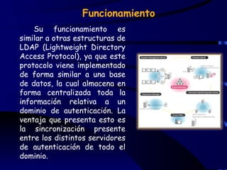 Funcionamiento
    Su funcionamiento es
similar a otras estructuras de
LDAP (Lightweight Directory
Access Protocol), ya que este
protocolo viene implementado
de forma similar a una base
de datos, la cual almacena en
forma centralizada toda la
información relativa a un
dominio de autenticación. La
ventaja que presenta esto es
la sincronización presente
entre los distintos servidores
de autenticación de todo el
dominio.
 