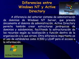 Diferencias entre
            Windows NT y Active
                 Directory
       A diferencia del anterior sistema de administración
de dominios de Windows NT Server, que preveía
únicamente el dominio de administración, Active Directory
permite también crear estructuras jerárquicas de
dominios y subdominios, facilitando la estructuración de
los recursos según su localización o función dentro de la
organización a la que sirven. Otra diferencia importante es
el uso de estándares como X.500 y LDAP para el acceso a
la información.
 