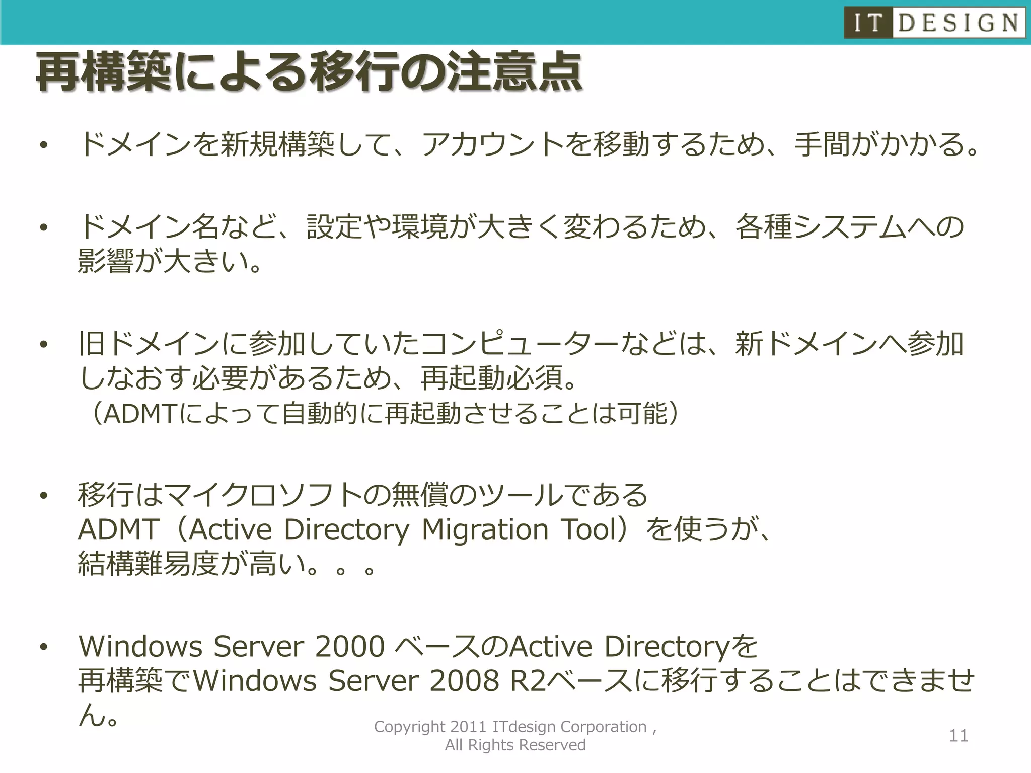 再構築による移行の注意点
•   ドメインを新規構築して、アカウントを移動するため、手間がかかる。

•   ドメイン名など、設定や環境が大きく変わるため、各種システムへの
    影響が大きい。

•   旧ドメインに参加していたコンピューターなどは、新ドメインへ参加
    しなおす必要があるため、再起動必須。
    （ADMTによって自動的に再起動させることは可能）


•   移行はマイクロソフトの無償のツールである
    ADMT（Active Directory Migration Tool）を使うが、
    結構難易度が高い。。。

•   Windows Server 2000 ベースのActive Directoryを
    再構築でWindows Server 2008 R2ベースに移行することはできませ
    ん。                Copyright 2011 ITdesign Corporation ,
                                                         11
                          All Rights Reserved
 