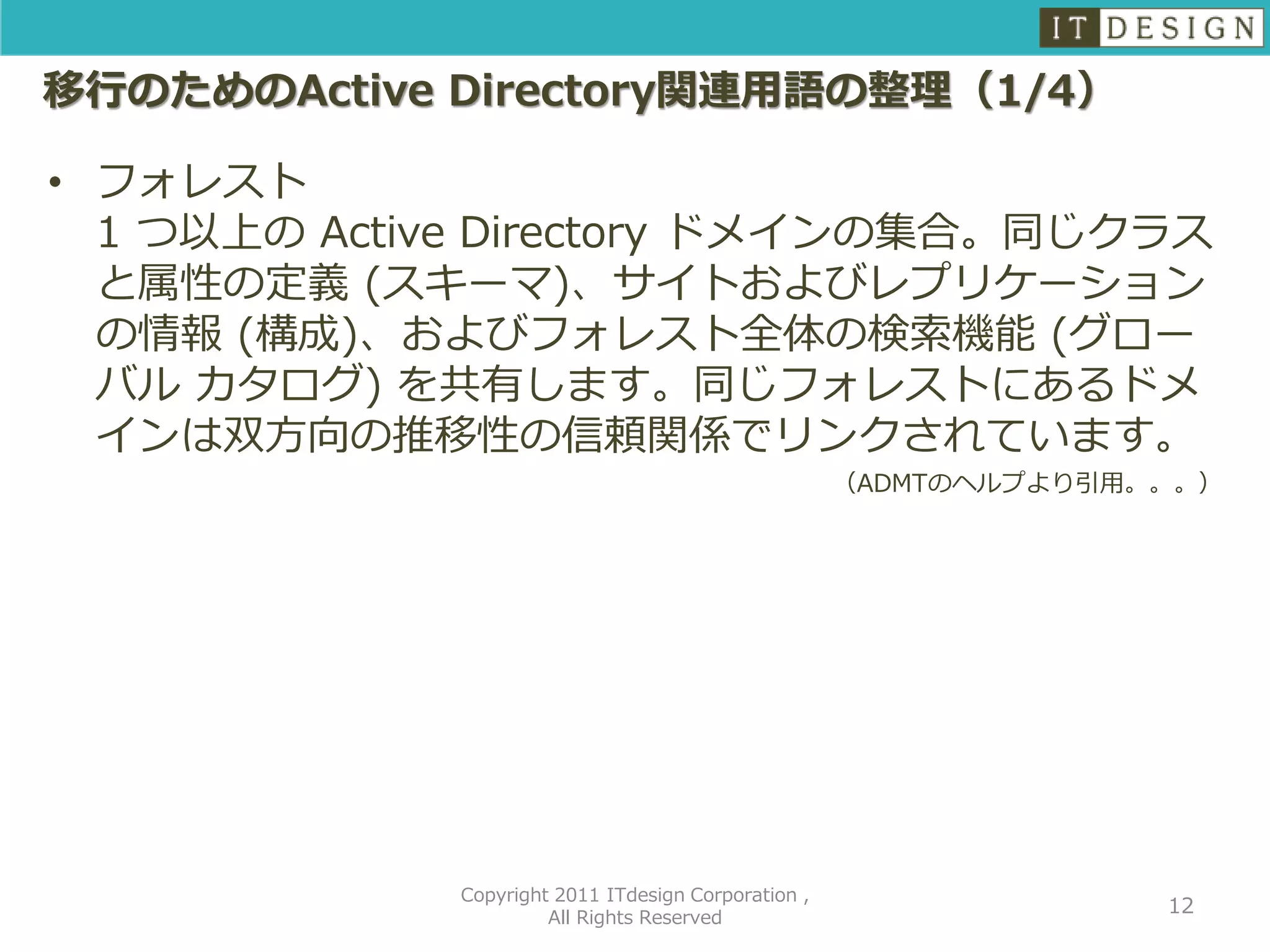 移行のためのActive Directory関連用語の整理（1/4）

• フォレスト
  1 つ以上の Active Directory ドメインの集合。同じクラス
  と属性の定義 (スキーマ)、サイトおよびレプリケーション
  の情報 (構成)、およびフォレスト全体の検索機能 (グロー
  バル カタログ) を共有します。同じフォレストにあるドメ
  インは双方向の推移性の信頼関係でリンクされています。
                                                     （ADMTのヘルプより引用。。。）




             Copyright 2011 ITdesign Corporation ,
                                                                   12
                      All Rights Reserved
 