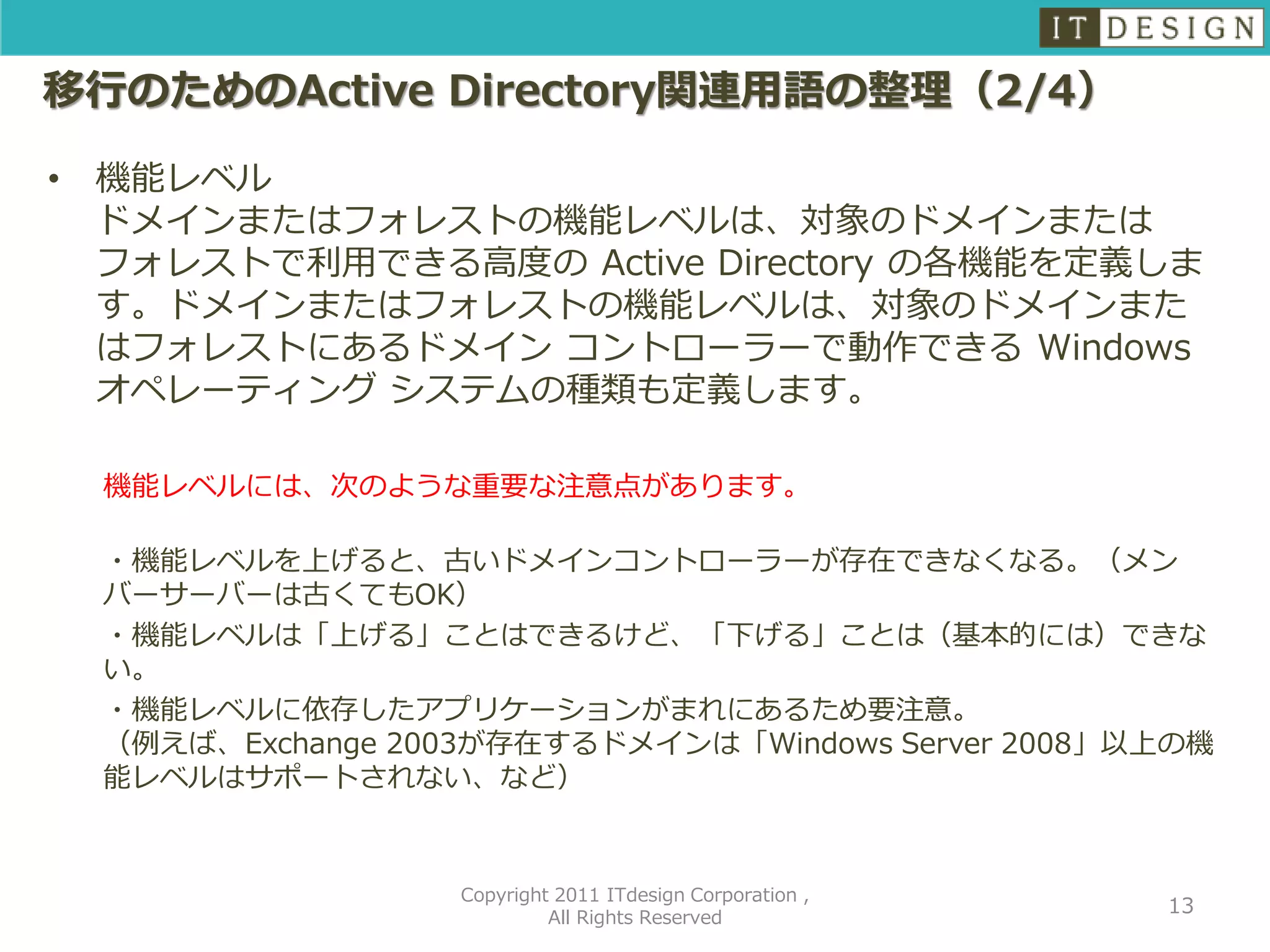 移行のためのActive Directory関連用語の整理（2/4）

•   機能レベル
    ドメインまたはフォレストの機能レベルは、対象のドメインまたは
    フォレストで利用できる高度の Active Directory の各機能を定義しま
    す。ドメインまたはフォレストの機能レベルは、対象のドメインまた
    はフォレストにあるドメイン コントローラーで動作できる Windows
    オペレーティング システムの種類も定義します。

    機能レベルには、次のような重要な注意点があります。

    ・機能レベルを上げると、古いドメインコントローラーが存在できなくなる。（メン
    バーサーバーは古くてもOK）
    ・機能レベルは「上げる」ことはできるけど、「下げる」ことは（基本的には）できな
    い。
    ・機能レベルに依存したアプリケーションがまれにあるため要注意。
    （例えば、Exchange 2003が存在するドメインは「Windows Server 2008」以上の機
    能レベルはサポートされない、など）



                     Copyright 2011 ITdesign Corporation ,
                                                             13
                              All Rights Reserved
 