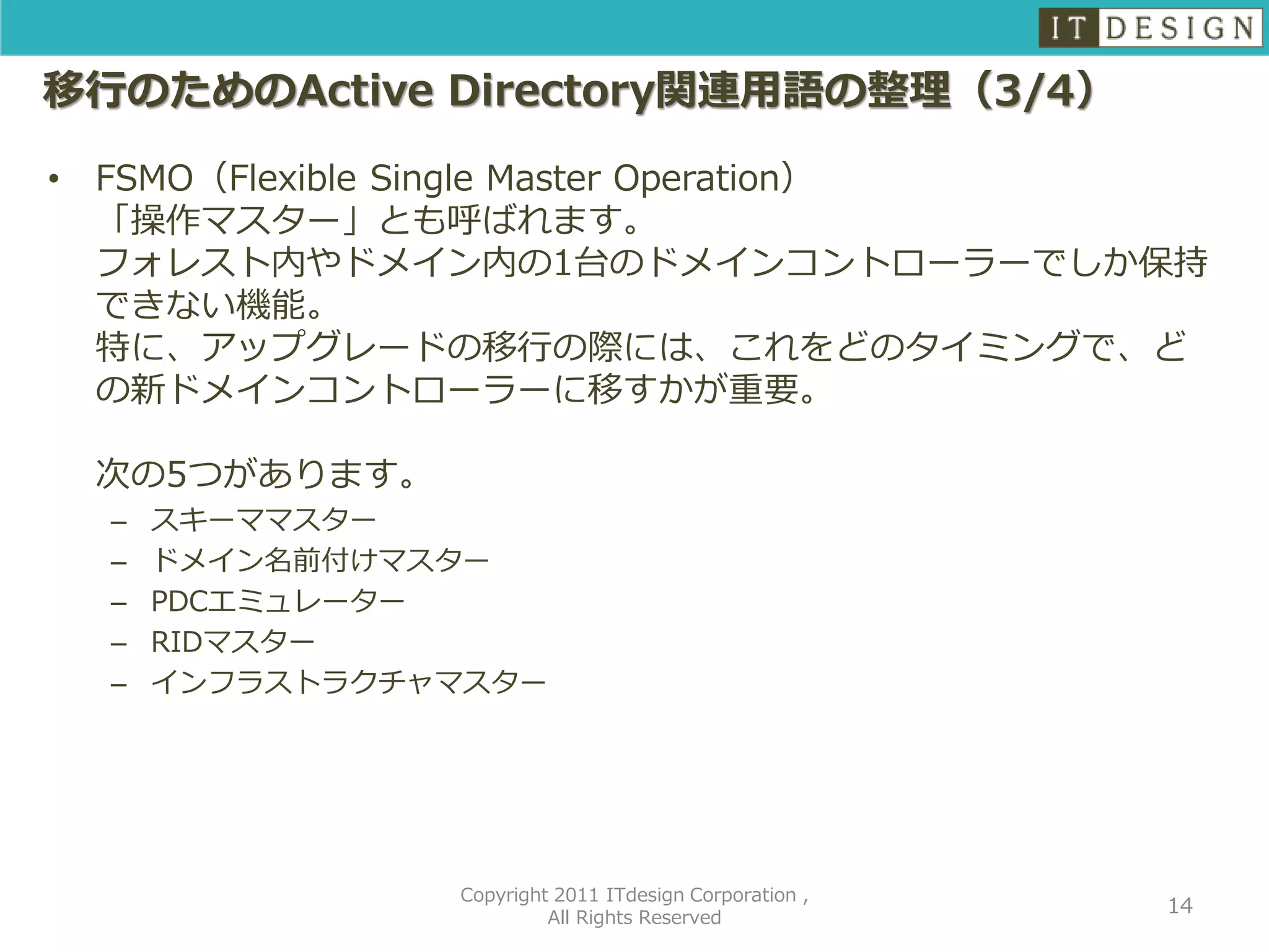 移行のためのActive Directory関連用語の整理（3/4）

•   FSMO（Flexible Single Master Operation）
    「操作マスター」とも呼ばれます。
    フォレスト内やドメイン内の1台のドメインコントローラーでしか保持
    できない機能。
    特に、アップグレードの移行の際には、これをどのタイミングで、ど
    の新ドメインコントローラーに移すかが重要。

    次の5つがあります。
    –   スキーママスター
    –   ドメイン名前付けマスター
    –   PDCエミュレーター
    –   RIDマスター
    –   インフラストラクチャマスター




                  Copyright 2011 ITdesign Corporation ,
                                                          14
                           All Rights Reserved
 