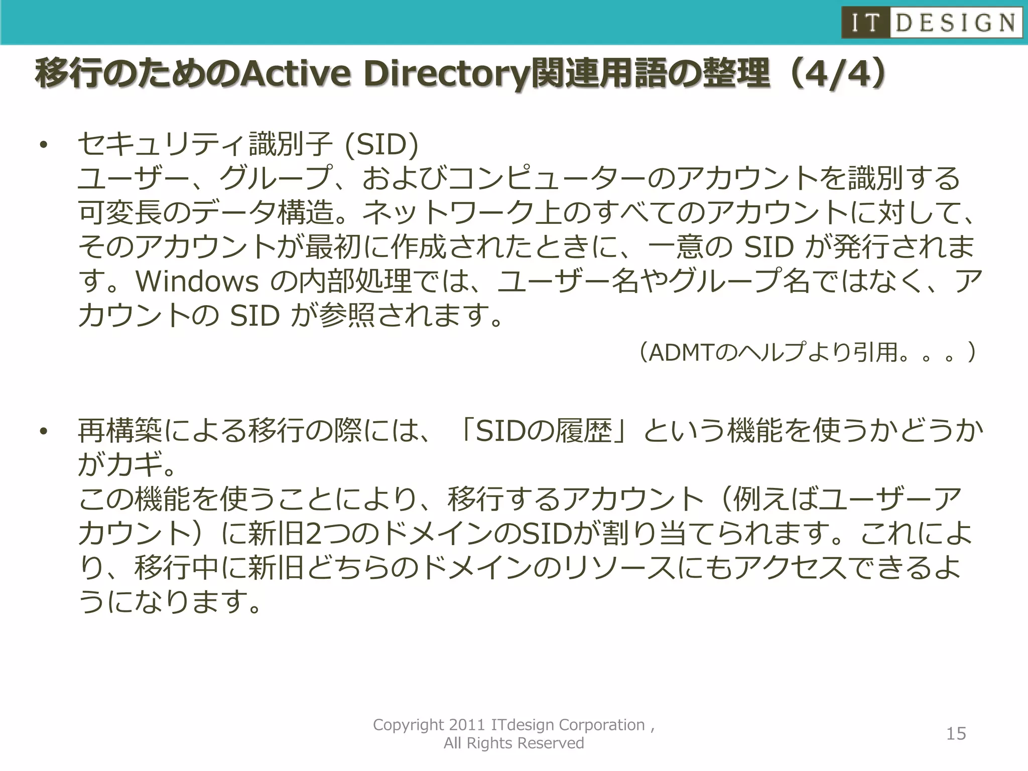 移行のためのActive Directory関連用語の整理（4/4）

•   セキュリティ識別子 (SID)
    ユーザー、グループ、およびコンピューターのアカウントを識別する
    可変長のデータ構造。ネットワーク上のすべてのアカウントに対して、
    そのアカウントが最初に作成されたときに、一意の SID が発行されま
    す。Windows の内部処理では、ユーザー名やグループ名ではなく、ア
    カウントの SID が参照されます。
                                                （ADMTのヘルプより引用。。。）


•   再構築による移行の際には、「SIDの履歴」という機能を使うかどうか
    がカギ。
    この機能を使うことにより、移行するアカウント（例えばユーザーア
    カウント）に新旧2つのドメインのSIDが割り当てられます。これによ
    り、移行中に新旧どちらのドメインのリソースにもアクセスできるよ
    うになります。



               Copyright 2011 ITdesign Corporation ,
                                                              15
                        All Rights Reserved
 