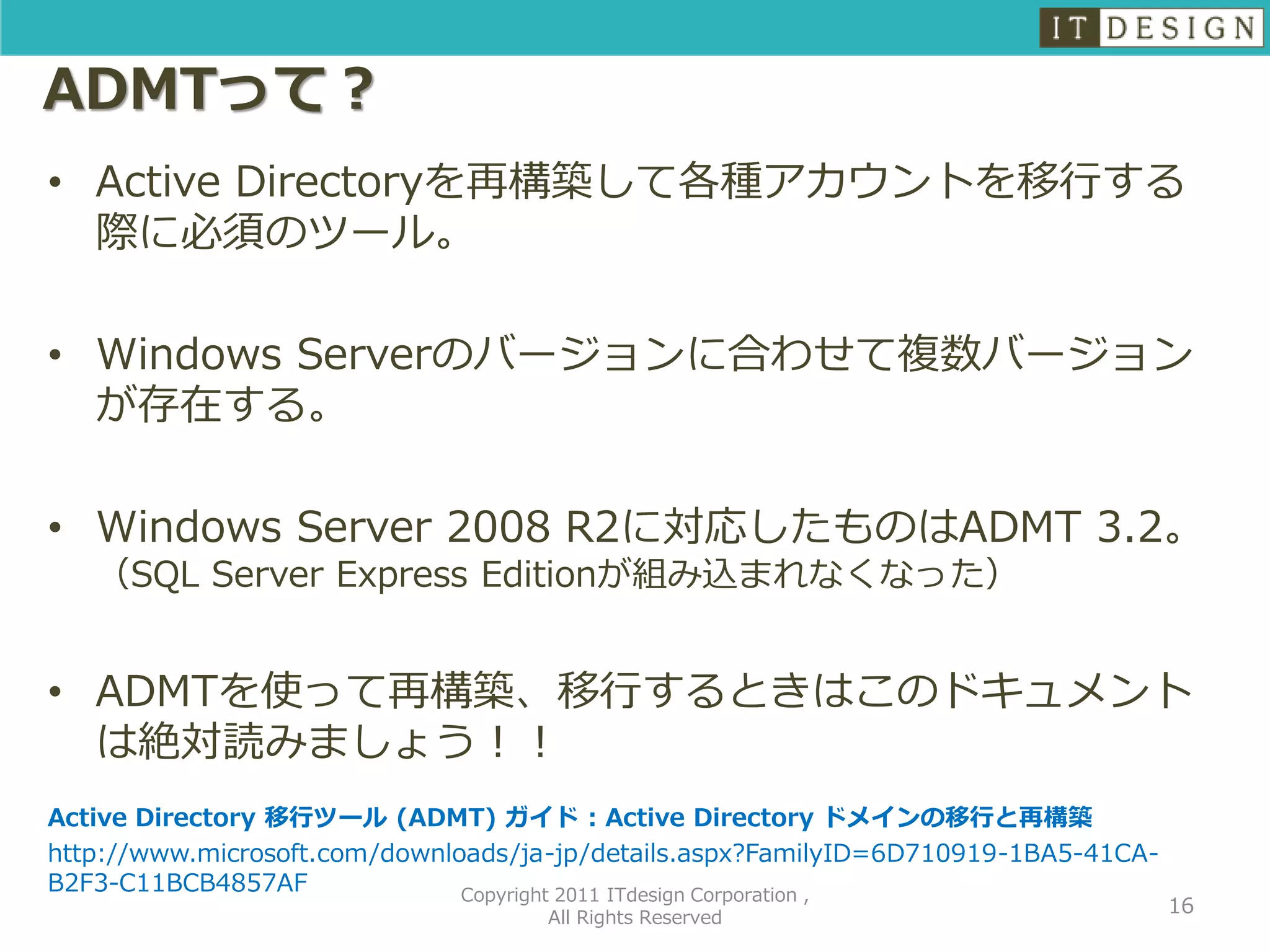 ADMTって？
• Active Directoryを再構築して各種アカウントを移行する
  際に必須のツール。

• Windows Serverのバージョンに合わせて複数バージョン
  が存在する。

• Windows Server 2008 R2に対応したものはADMT 3.2。
   （SQL Server Express Editionが組み込まれなくなった）


• ADMTを使って再構築、移行するときはこのドキュメント
  は絶対読みましょう！！
Active Directory 移行ツール (ADMT) ガイド : Active Directory ドメインの移行と再構築
http://www.microsoft.com/downloads/ja-jp/details.aspx?FamilyID=6D710919-1BA5-41CA-
B2F3-C11BCB4857AF              Copyright 2011 ITdesign Corporation ,
                                                                                     16
                                    All Rights Reserved
 