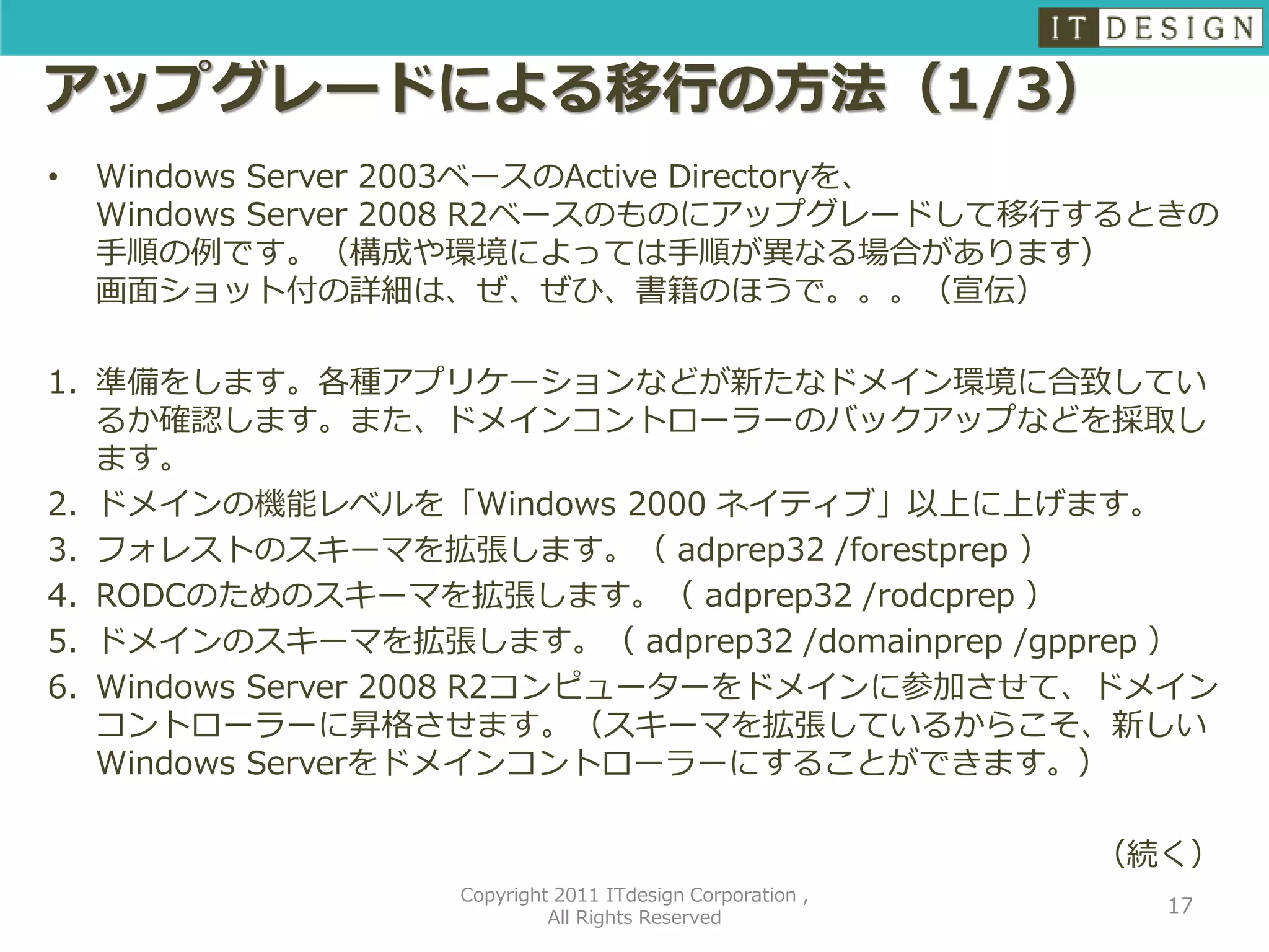 アップグレードによる移行の方法（1/3）
•   Windows Server 2003ベースのActive Directoryを、
    Windows Server 2008 R2ベースのものにアップグレードして移行するときの
    手順の例です。（構成や環境によっては手順が異なる場合があります）
    画面ショット付の詳細は、ぜ、ぜひ、書籍のほうで。。。（宣伝）

1. 準備をします。各種アプリケーションなどが新たなドメイン環境に合致してい
   るか確認します。また、ドメインコントローラーのバックアップなどを採取し
   ます。
2. ドメインの機能レベルを「Windows 2000 ネイティブ」以上に上げます。
3. フォレストのスキーマを拡張します。（ adprep32 /forestprep ）
4. RODCのためのスキーマを拡張します。（ adprep32 /rodcprep ）
5. ドメインのスキーマを拡張します。（ adprep32 /domainprep /gpprep ）
6. Windows Server 2008 R2コンピューターをドメインに参加させて、ドメイン
   コントローラーに昇格させます。（スキーマを拡張しているからこそ、新しい
   Windows Serverをドメインコントローラーにすることができます。）

                                                          （続く）
                  Copyright 2011 ITdesign Corporation ,
                                                            17
                           All Rights Reserved
 