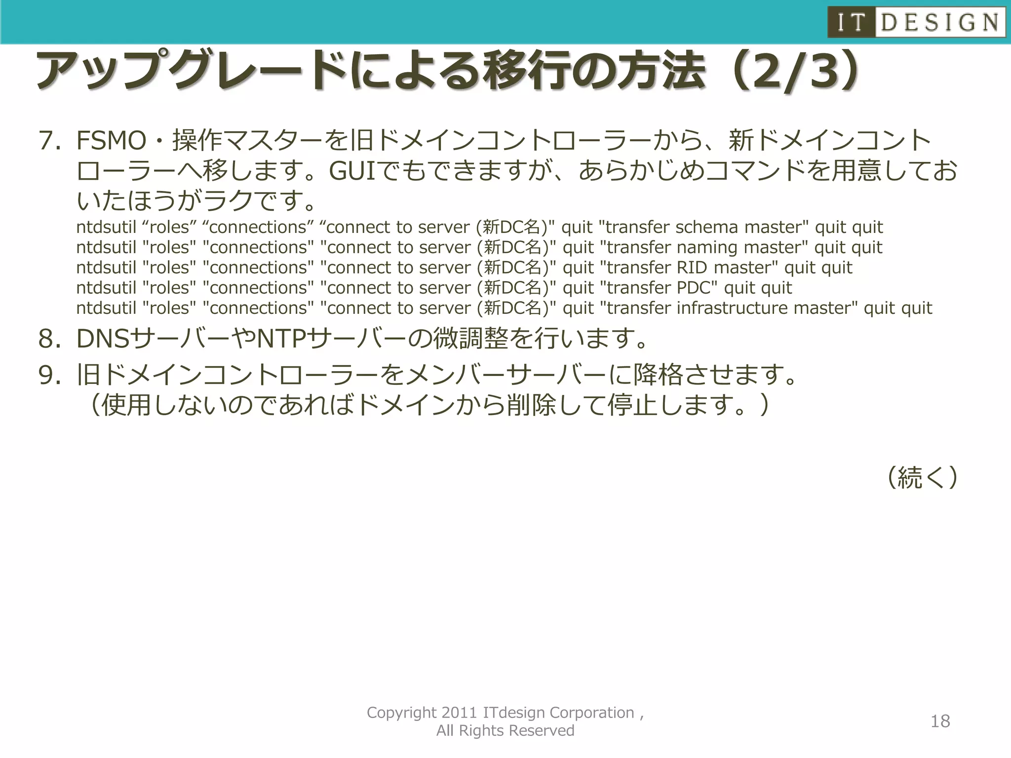 アップグレードによる移行の方法（2/3）
7. FSMO・操作マスターを旧ドメインコントローラーから、新ドメインコント
   ローラーへ移します。GUIでもできますが、あらかじめコマンドを用意してお
   いたほうがラクです。
 ntdsutil   “roles”   “connections” “connect to server (新DC名)" quit "transfer schema master" quit quit
 ntdsutil   "roles"   "connections" "connect to server (新DC名)" quit "transfer naming master" quit quit
 ntdsutil   "roles"   "connections" "connect to server (新DC名)" quit "transfer RID master" quit quit
 ntdsutil   "roles"   "connections" "connect to server (新DC名)" quit "transfer PDC" quit quit
 ntdsutil   "roles"   "connections" "connect to server (新DC名)" quit "transfer infrastructure master" quit quit

8. DNSサーバーやNTPサーバーの微調整を行います。
9. 旧ドメインコントローラーをメンバーサーバーに降格させます。
   （使用しないのであればドメインから削除して停止します。）

                                                                                                      （続く）




                                         Copyright 2011 ITdesign Corporation ,
                                                                                                             18
                                                  All Rights Reserved
 