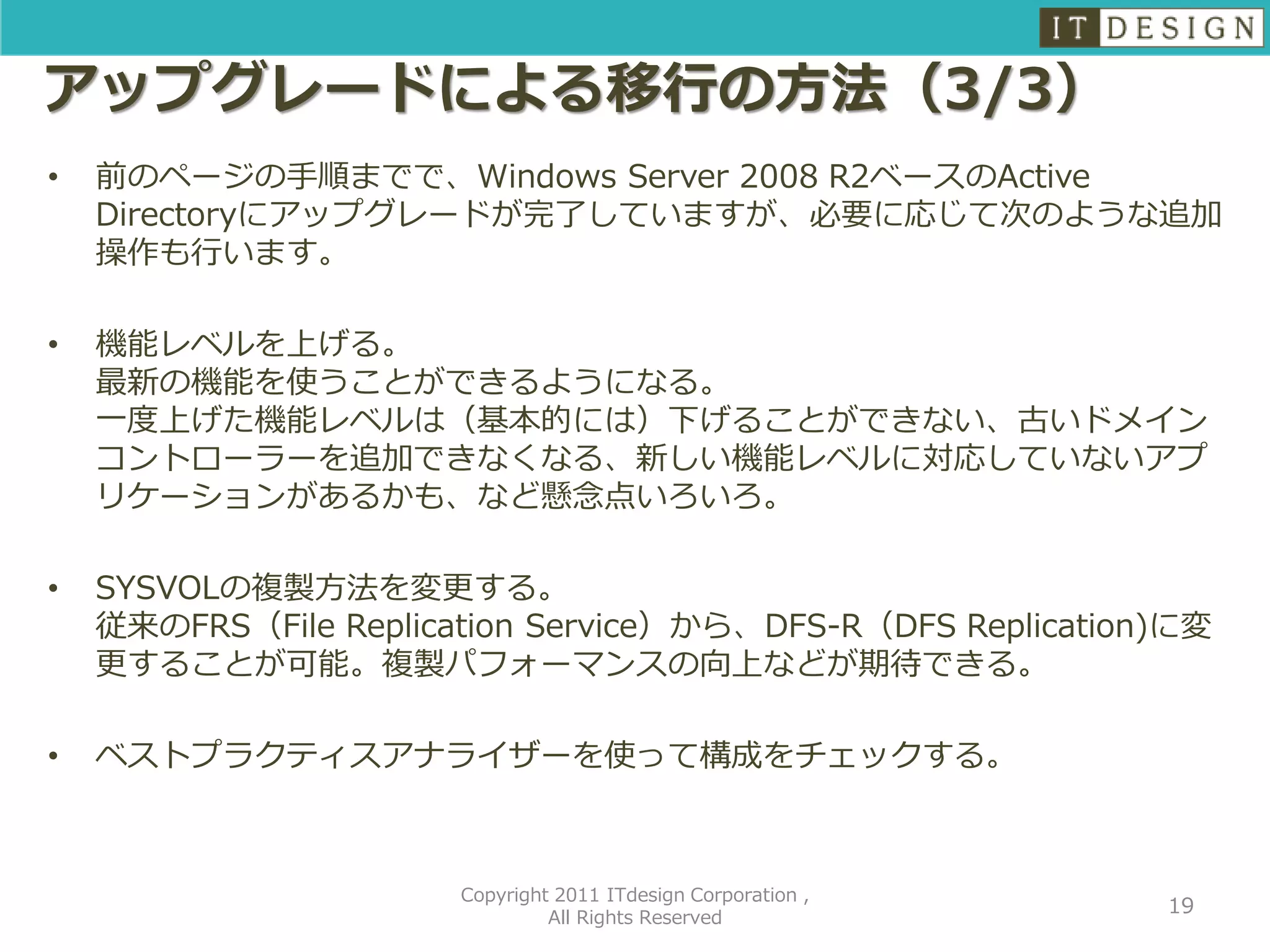 アップグレードによる移行の方法（3/3）
•   前のページの手順までで、Windows Server 2008 R2ベースのActive
    Directoryにアップグレードが完了していますが、必要に応じて次のような追加
    操作も行います。

•   機能レベルを上げる。
    最新の機能を使うことができるようになる。
    一度上げた機能レベルは（基本的には）下げることができない、古いドメイン
    コントローラーを追加できなくなる、新しい機能レベルに対応していないアプ
    リケーションがあるかも、など懸念点いろいろ。

•   SYSVOLの複製方法を変更する。
    従来のFRS（File Replication Service）から、DFS-R（DFS Replication)に変
    更することが可能。複製パフォーマンスの向上などが期待できる。

•   ベストプラクティスアナライザーを使って構成をチェックする。



                       Copyright 2011 ITdesign Corporation ,
                                                               19
                                All Rights Reserved
 