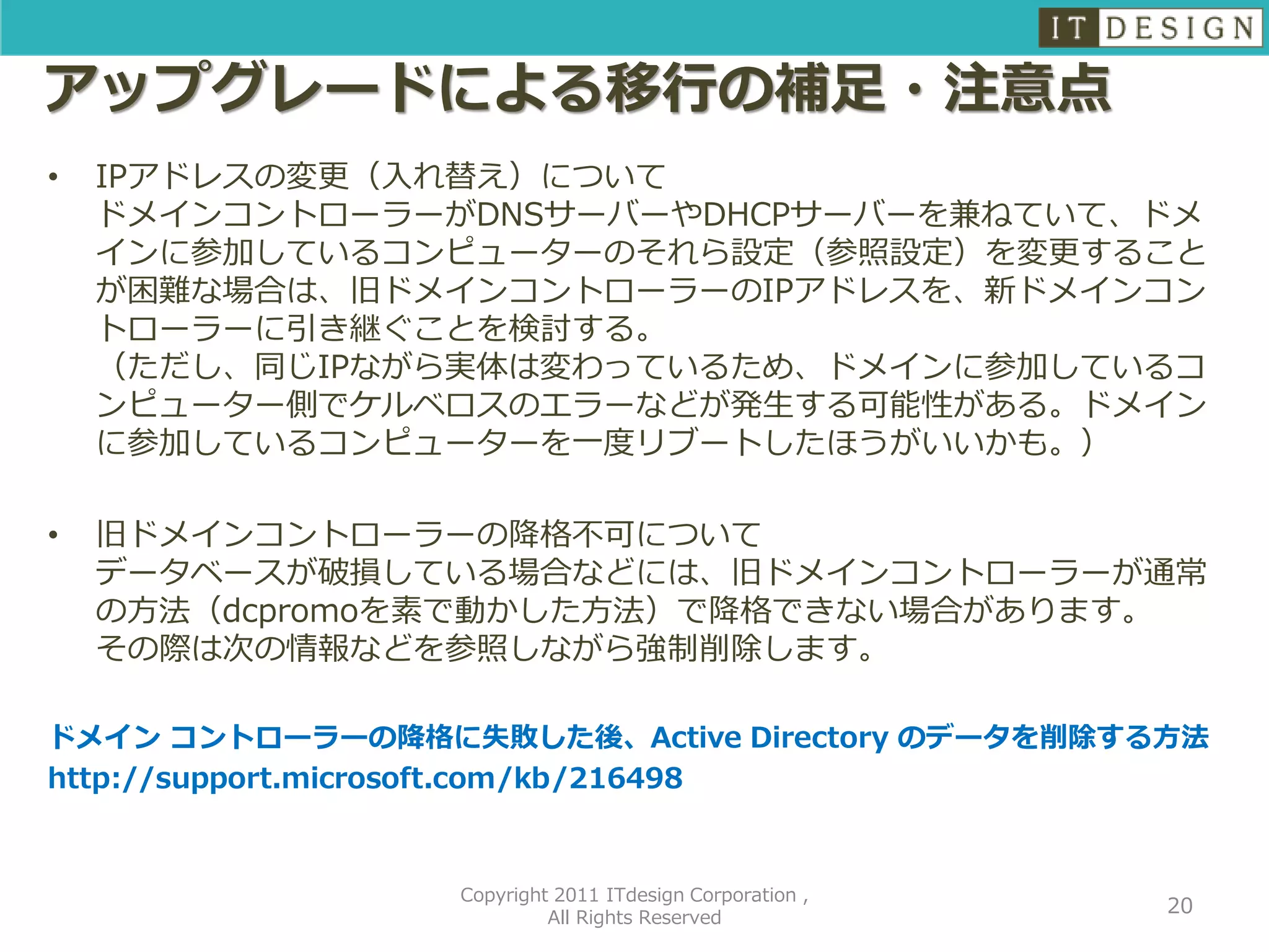 アップグレードによる移行の補足・注意点
•   IPアドレスの変更（入れ替え）について
    ドメインコントローラーがDNSサーバーやDHCPサーバーを兼ねていて、ドメ
    インに参加しているコンピューターのそれら設定（参照設定）を変更すること
    が困難な場合は、旧ドメインコントローラーのIPアドレスを、新ドメインコン
    トローラーに引き継ぐことを検討する。
    （ただし、同じIPながら実体は変わっているため、ドメインに参加しているコ
    ンピューター側でケルベロスのエラーなどが発生する可能性がある。ドメイン
    に参加しているコンピューターを一度リブートしたほうがいいかも。）

•   旧ドメインコントローラーの降格不可について
    データベースが破損している場合などには、旧ドメインコントローラーが通常
    の方法（dcpromoを素で動かした方法）で降格できない場合があります。
    その際は次の情報などを参照しながら強制削除します。

ドメイン コントローラーの降格に失敗した後、Active Directory のデータを削除する方法
http://support.microsoft.com/kb/216498


                 Copyright 2011 ITdesign Corporation ,
                                                         20
                          All Rights Reserved
 