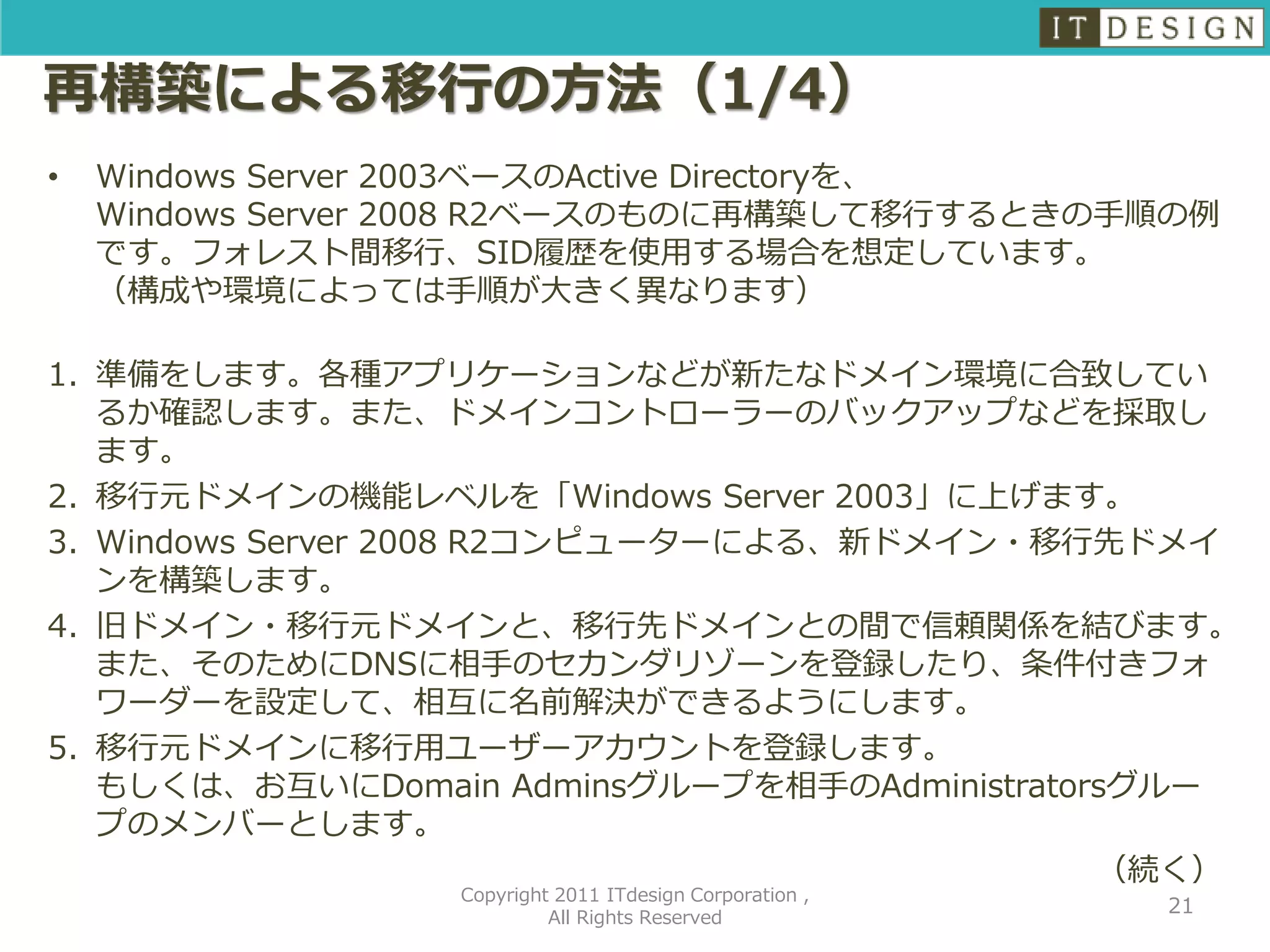 再構築による移行の方法（1/4）
•   Windows Server 2003ベースのActive Directoryを、
    Windows Server 2008 R2ベースのものに再構築して移行するときの手順の例
    です。フォレスト間移行、SID履歴を使用する場合を想定しています。
    （構成や環境によっては手順が大きく異なります）

1. 準備をします。各種アプリケーションなどが新たなドメイン環境に合致してい
   るか確認します。また、ドメインコントローラーのバックアップなどを採取し
   ます。
2. 移行元ドメインの機能レベルを「Windows Server 2003」に上げます。
3. Windows Server 2008 R2コンピューターによる、新ドメイン・移行先ドメイ
   ンを構築します。
4. 旧ドメイン・移行元ドメインと、移行先ドメインとの間で信頼関係を結びます。
   また、そのためにDNSに相手のセカンダリゾーンを登録したり、条件付きフォ
   ワーダーを設定して、相互に名前解決ができるようにします。
5. 移行元ドメインに移行用ユーザーアカウントを登録します。
   もしくは、お互いにDomain Adminsグループを相手のAdministratorsグルー
   プのメンバーとします。
                                              （続く）
                  Copyright 2011 ITdesign Corporation ,
                                                          21
                           All Rights Reserved
 