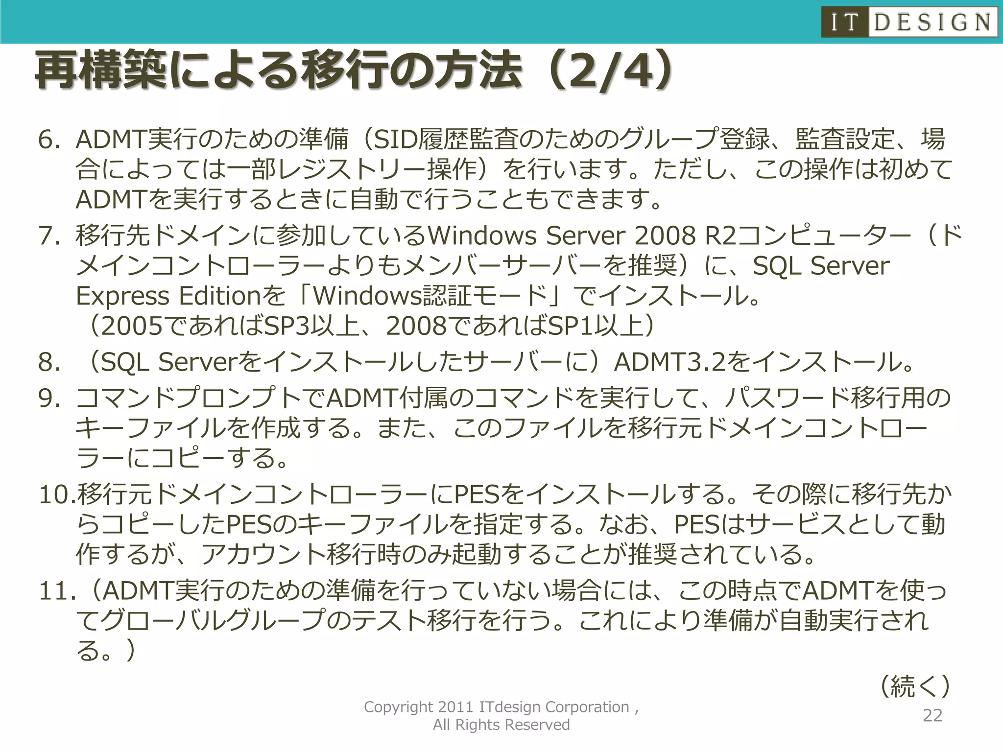 再構築による移行の方法（2/4）
6. ADMT実行のための準備（SID履歴監査のためのグループ登録、監査設定、場
   合によっては一部レジストリー操作）を行います。ただし、この操作は初めて
   ADMTを実行するときに自動で行うこともできます。
7. 移行先ドメインに参加しているWindows Server 2008 R2コンピューター（ド
   メインコントローラーよりもメンバーサーバーを推奨）に、SQL Server
   Express Editionを「Windows認証モード」でインストール。
   （2005であればSP3以上、2008であればSP1以上）
8. （SQL Serverをインストールしたサーバーに）ADMT3.2をインストール。
9. コマンドプロンプトでADMT付属のコマンドを実行して、パスワード移行用の
   キーファイルを作成する。また、このファイルを移行元ドメインコントロー
   ラーにコピーする。
10.移行元ドメインコントローラーにPESをインストールする。その際に移行先か
   らコピーしたPESのキーファイルを指定する。なお、PESはサービスとして動
   作するが、アカウント移行時のみ起動することが推奨されている。
11.（ADMT実行のための準備を行っていない場合には、この時点でADMTを使っ
   てグローバルグループのテスト移行を行う。これにより準備が自動実行され
   る。）
                                            （続く）
                Copyright 2011 ITdesign Corporation ,
                                                        22
                         All Rights Reserved
 