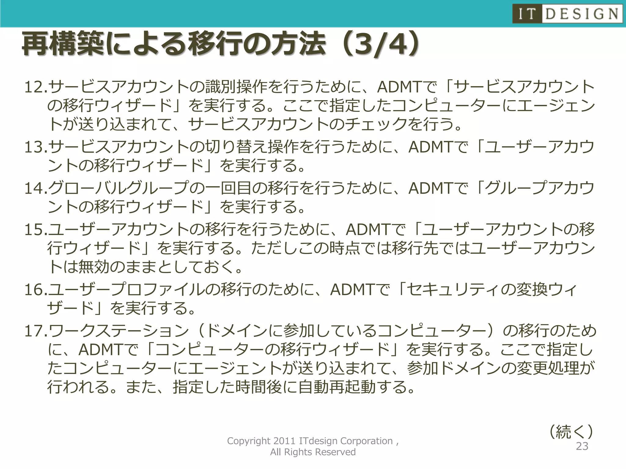 再構築による移行の方法（3/4）
12.サービスアカウントの識別操作を行うために、ADMTで「サービスアカウント
   の移行ウィザード」を実行する。ここで指定したコンピューターにエージェン
   トが送り込まれて、サービスアカウントのチェックを行う。
13.サービスアカウントの切り替え操作を行うために、ADMTで「ユーザーアカウ
   ントの移行ウィザード」を実行する。
14.グローバルグループの一回目の移行を行うために、ADMTで「グループアカウ
   ントの移行ウィザード」を実行する。
15.ユーザーアカウントの移行を行うために、ADMTで「ユーザーアカウントの移
   行ウィザード」を実行する。ただしこの時点では移行先ではユーザーアカウン
   トは無効のままとしておく。
16.ユーザープロファイルの移行のために、ADMTで「セキュリティの変換ウィ
   ザード」を実行する。
17.ワークステーション（ドメインに参加しているコンピューター）の移行のため
   に、ADMTで「コンピューターの移行ウィザード」を実行する。ここで指定し
   たコンピューターにエージェントが送り込まれて、参加ドメインの変更処理が
   行われる。また、指定した時間後に自動再起動する。


             Copyright 2011 ITdesign Corporation ,
                                                     （続く）
                                                       23
                      All Rights Reserved
 