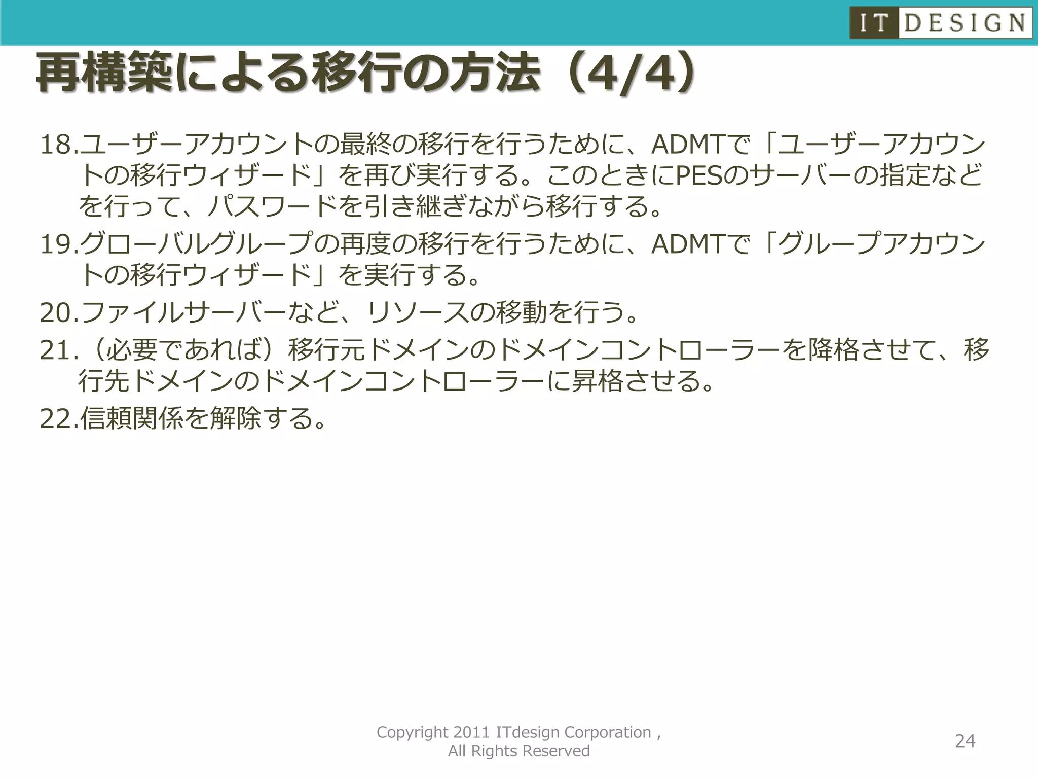 再構築による移行の方法（4/4）
18.ユーザーアカウントの最終の移行を行うために、ADMTで「ユーザーアカウン
   トの移行ウィザード」を再び実行する。このときにPESのサーバーの指定など
   を行って、パスワードを引き継ぎながら移行する。
19.グローバルグループの再度の移行を行うために、ADMTで「グループアカウン
   トの移行ウィザード」を実行する。
20.ファイルサーバーなど、リソースの移動を行う。
21.（必要であれば）移行元ドメインのドメインコントローラーを降格させて、移
   行先ドメインのドメインコントローラーに昇格させる。
22.信頼関係を解除する。




             Copyright 2011 ITdesign Corporation ,
                                                     24
                      All Rights Reserved
 