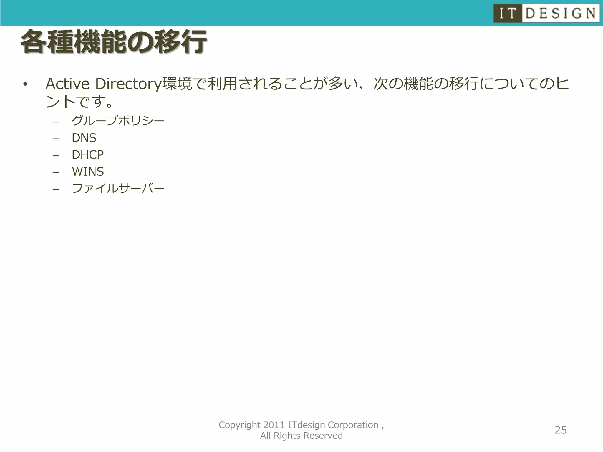各種機能の移行
•   Active Directory環境で利用されることが多い、次の機能の移行についてのヒ
    ントです。
    –   グループポリシー
    –   DNS
    –   DHCP
    –   WINS
    –   ファイルサーバー




                   Copyright 2011 ITdesign Corporation ,
                                                           25
                            All Rights Reserved
 