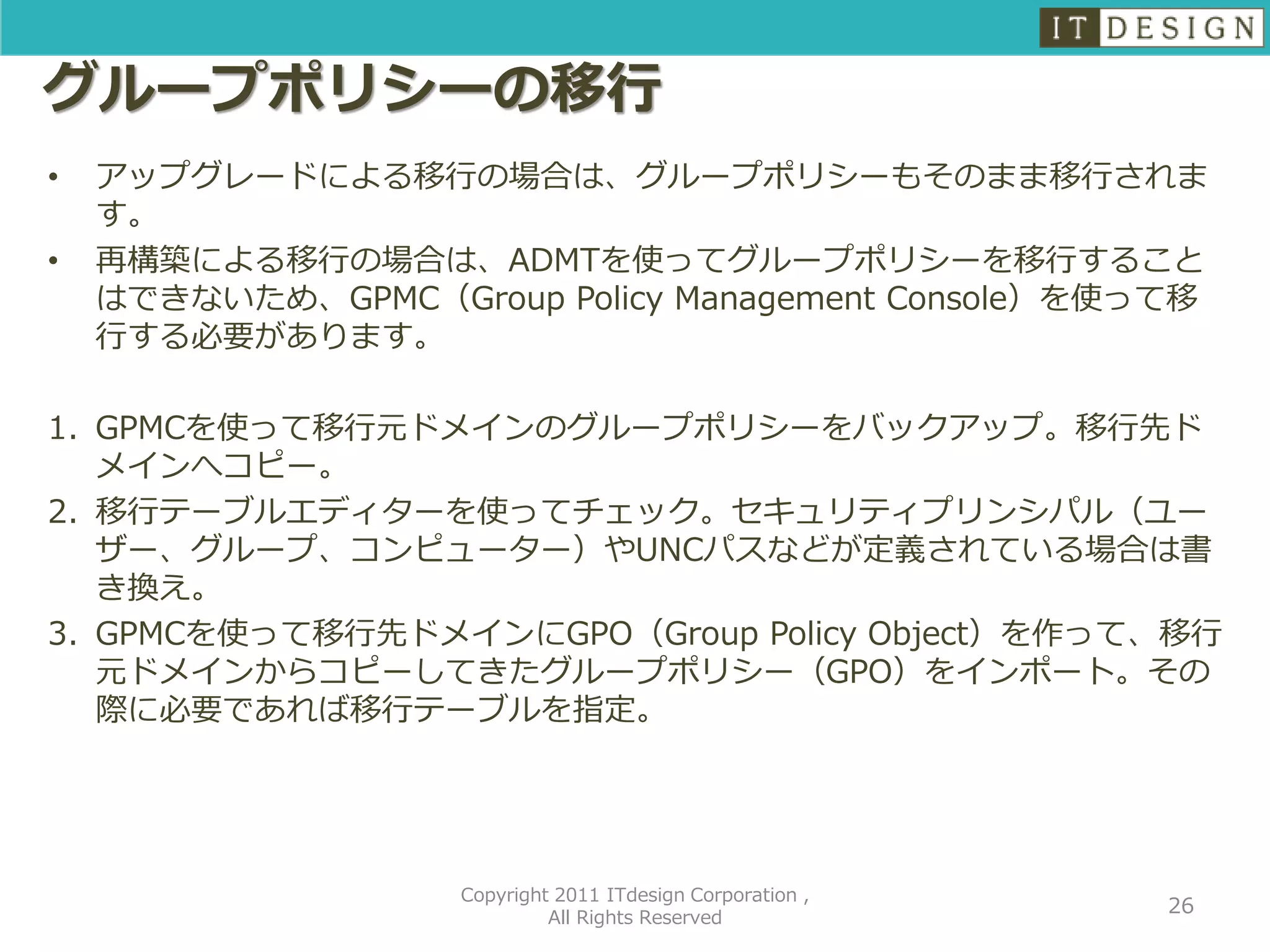 グループポリシーの移行
•   アップグレードによる移行の場合は、グループポリシーもそのまま移行されま
    す。
•   再構築による移行の場合は、ADMTを使ってグループポリシーを移行すること
    はできないため、GPMC（Group Policy Management Console）を使って移
    行する必要があります。

1. GPMCを使って移行元ドメインのグループポリシーをバックアップ。移行先ド
   メインへコピー。
2. 移行テーブルエディターを使ってチェック。セキュリティプリンシパル（ユー
   ザー、グループ、コンピューター）やUNCパスなどが定義されている場合は書
   き換え。
3. GPMCを使って移行先ドメインにGPO（Group Policy Object）を作って、移行
   元ドメインからコピーしてきたグループポリシー（GPO）をインポート。その
   際に必要であれば移行テーブルを指定。




                    Copyright 2011 ITdesign Corporation ,
                                                            26
                             All Rights Reserved
 