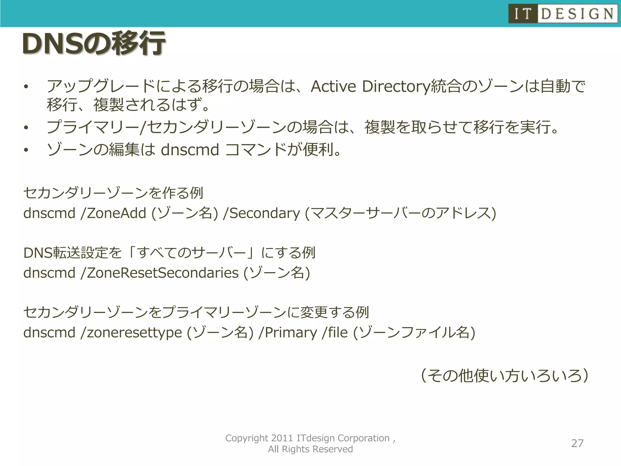 DNSの移行
•   アップグレードによる移行の場合は、Active Directory統合のゾーンは自動で
    移行、複製されるはず。
•   プライマリー/セカンダリーゾーンの場合は、複製を取らせて移行を実行。
•   ゾーンの編集は dnscmd コマンドが便利。

セカンダリーゾーンを作る例
dnscmd /ZoneAdd (ゾーン名) /Secondary (マスターサーバーのアドレス)

DNS転送設定を「すべてのサーバー」にする例
dnscmd /ZoneResetSecondaries (ゾーン名)

セカンダリーゾーンをプライマリーゾーンに変更する例
dnscmd /zoneresettype (ゾーン名) /Primary /file (ゾーンファイル名)


                                                                （その他使い方いろいろ）


                        Copyright 2011 ITdesign Corporation ,
                                                                          27
                                 All Rights Reserved
 