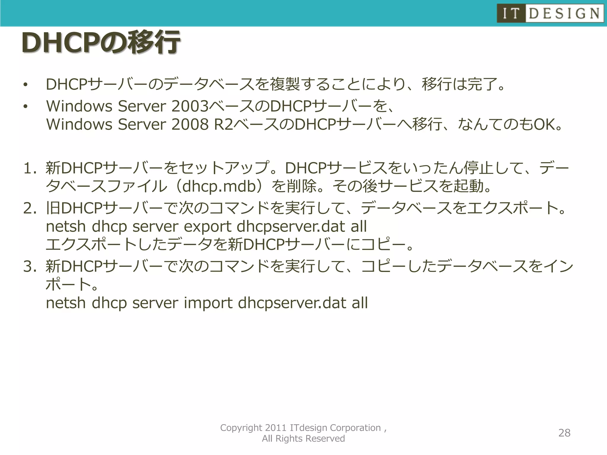 DHCPの移行
•   DHCPサーバーのデータベースを複製することにより、移行は完了。
•   Windows Server 2003ベースのDHCPサーバーを、
    Windows Server 2008 R2ベースのDHCPサーバーへ移行、なんてのもOK。

1. 新DHCPサーバーをセットアップ。DHCPサービスをいったん停止して、デー
   タベースファイル（dhcp.mdb）を削除。その後サービスを起動。
2. 旧DHCPサーバーで次のコマンドを実行して、データベースをエクスポート。
   netsh dhcp server export dhcpserver.dat all
   エクスポートしたデータを新DHCPサーバーにコピー。
3. 新DHCPサーバーで次のコマンドを実行して、コピーしたデータベースをイン
   ポート。
   netsh dhcp server import dhcpserver.dat all




                   Copyright 2011 ITdesign Corporation ,
                                                           28
                            All Rights Reserved
 