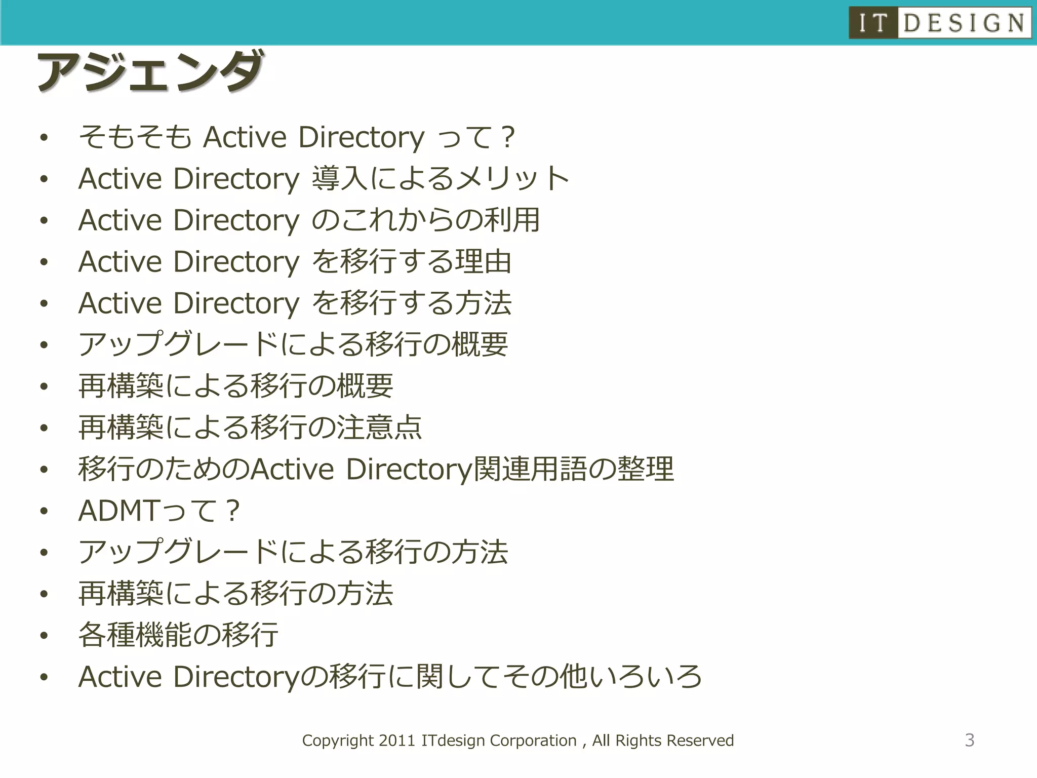 アジェンダ
•   そもそも Active Directory って？
•   Active Directory 導入によるメリット
•   Active Directory のこれからの利用
•   Active Directory を移行する理由
•   Active Directory を移行する方法
•   アップグレードによる移行の概要
•   再構築による移行の概要
•   再構築による移行の注意点
•   移行のためのActive Directory関連用語の整理
•   ADMTって？
•   アップグレードによる移行の方法
•   再構築による移行の方法
•   各種機能の移行
•   Active Directoryの移行に関してその他いろいろ

              Copyright 2011 ITdesign Corporation , All Rights Reserved   3
 