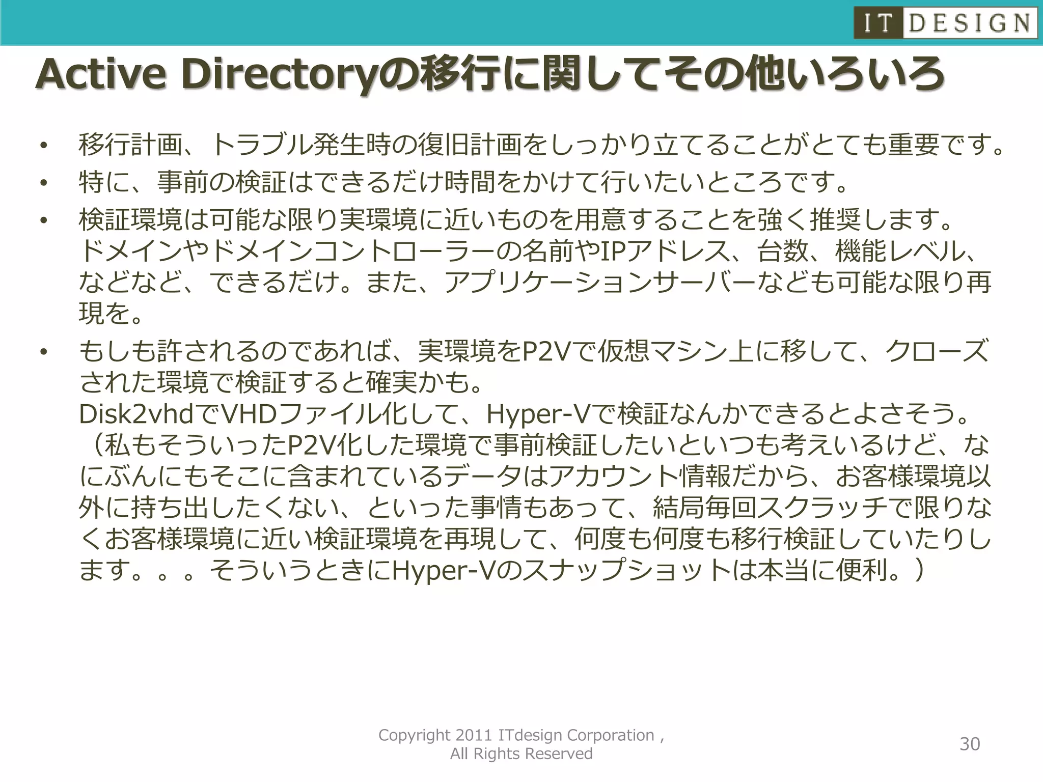 Active Directoryの移行に関してその他いろいろ
•   移行計画、トラブル発生時の復旧計画をしっかり立てることがとても重要です。
•   特に、事前の検証はできるだけ時間をかけて行いたいところです。
•   検証環境は可能な限り実環境に近いものを用意することを強く推奨します。
    ドメインやドメインコントローラーの名前やIPアドレス、台数、機能レベル、
    などなど、できるだけ。また、アプリケーションサーバーなども可能な限り再
    現を。
•   もしも許されるのであれば、実環境をP2Vで仮想マシン上に移して、クローズ
    された環境で検証すると確実かも。
    Disk2vhdでVHDファイル化して、Hyper-Vで検証なんかできるとよさそう。
    （私もそういったP2V化した環境で事前検証したいといつも考えいるけど、な
    にぶんにもそこに含まれているデータはアカウント情報だから、お客様環境以
    外に持ち出したくない、といった事情もあって、結局毎回スクラッチで限りな
    くお客様環境に近い検証環境を再現して、何度も何度も移行検証していたりし
    ます。。。そういうときにHyper-Vのスナップショットは本当に便利。）




                 Copyright 2011 ITdesign Corporation ,
                                                         30
                          All Rights Reserved
 