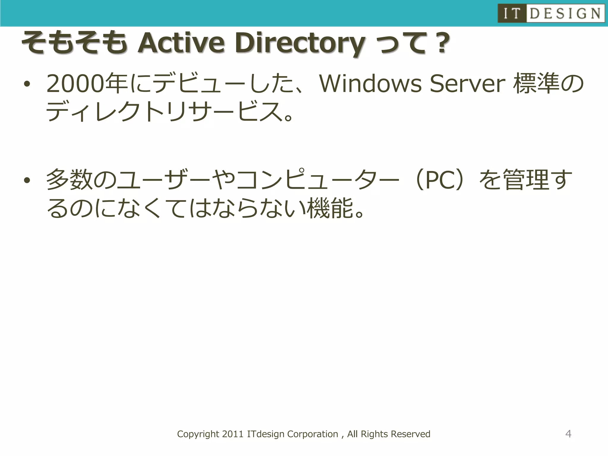 そもそも Active Directory って？
• 2000年にデビューした、Windows Server 標準の
  ディレクトリサービス。

• 多数のユーザーやコンピューター（PC）を管理す
  るのになくてはならない機能。




         Copyright 2011 ITdesign Corporation , All Rights Reserved   4
 