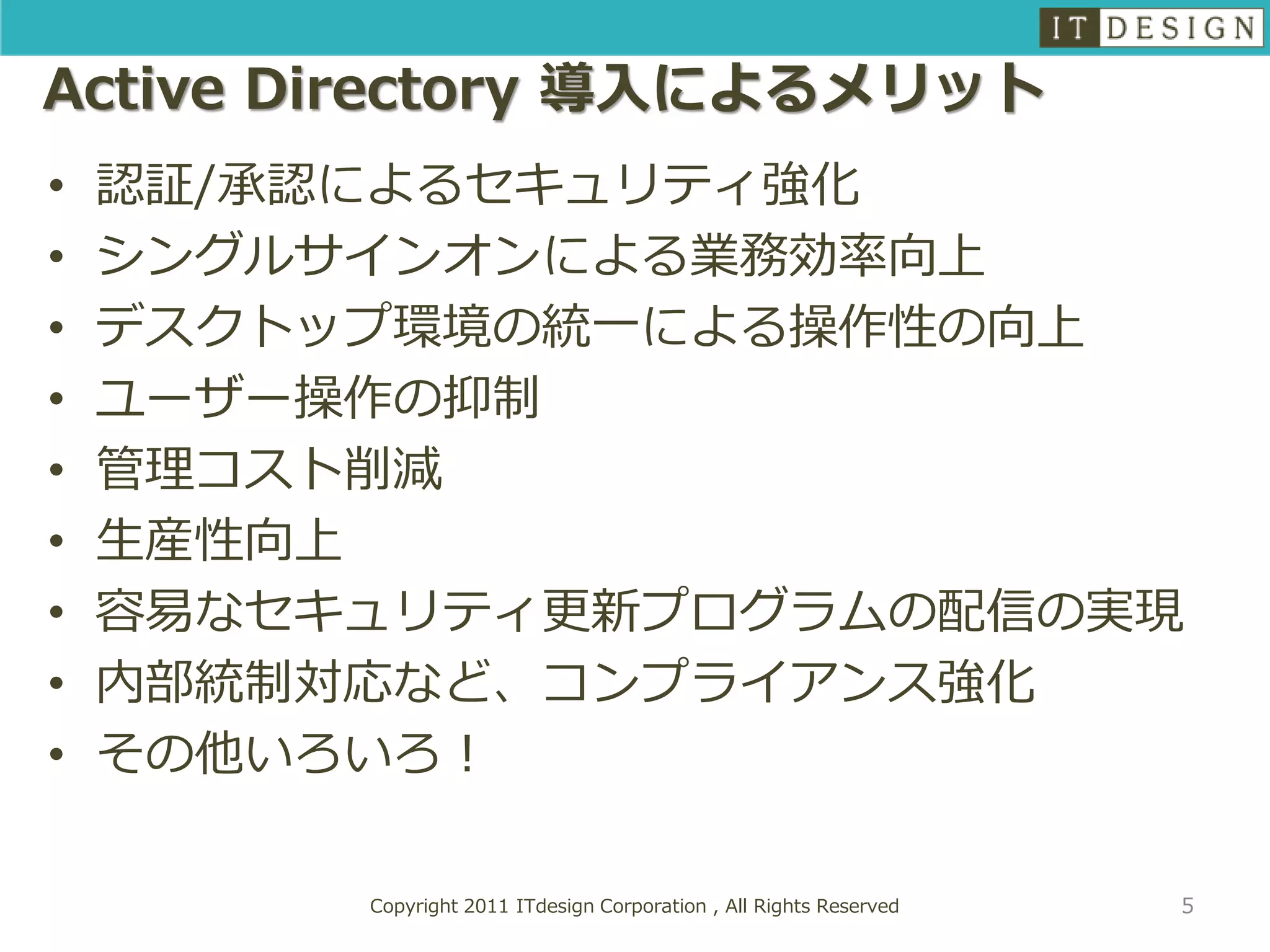 Active Directory 導入によるメリット
•   認証/承認によるセキュリティ強化
•   シングルサインオンによる業務効率向上
•   デスクトップ環境の統一による操作性の向上
•   ユーザー操作の抑制
•   管理コスト削減
•   生産性向上
•   容易なセキュリティ更新プログラムの配信の実現
•   内部統制対応など、コンプライアンス強化
•   その他いろいろ！

         Copyright 2011 ITdesign Corporation , All Rights Reserved   5
 