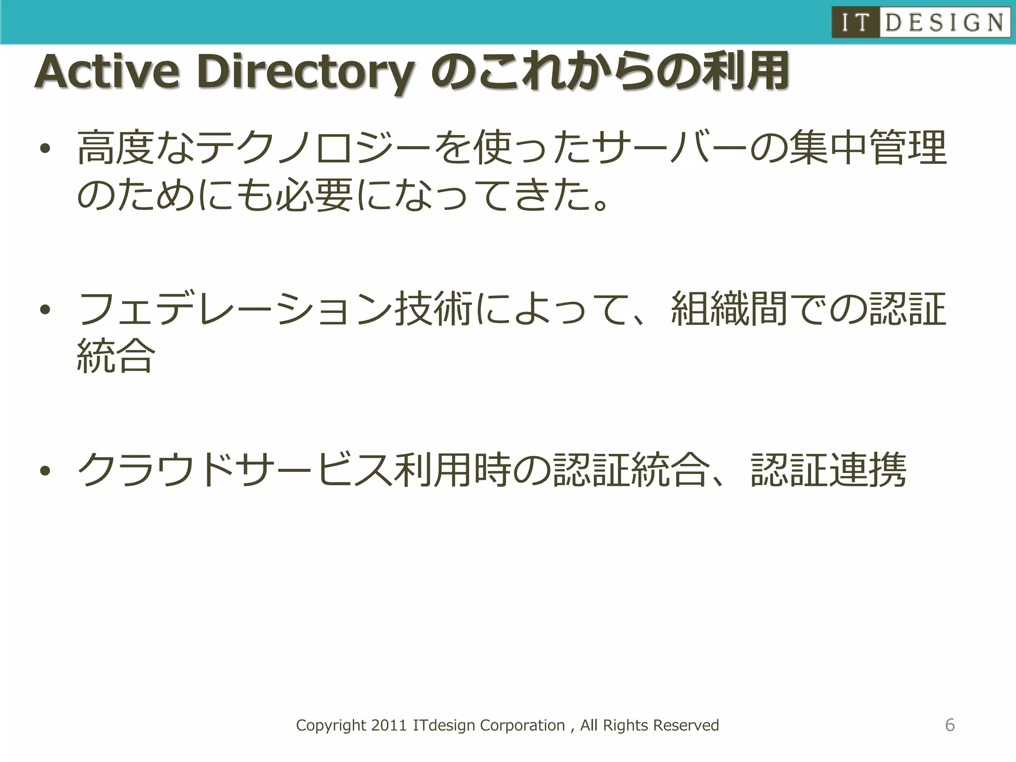 Active Directory のこれからの利用
• 高度なテクノロジーを使ったサーバーの集中管理
  のためにも必要になってきた。

• フェデレーション技術によって、組織間での認証
  統合

• クラウドサービス利用時の認証統合、認証連携




        Copyright 2011 ITdesign Corporation , All Rights Reserved   6
 