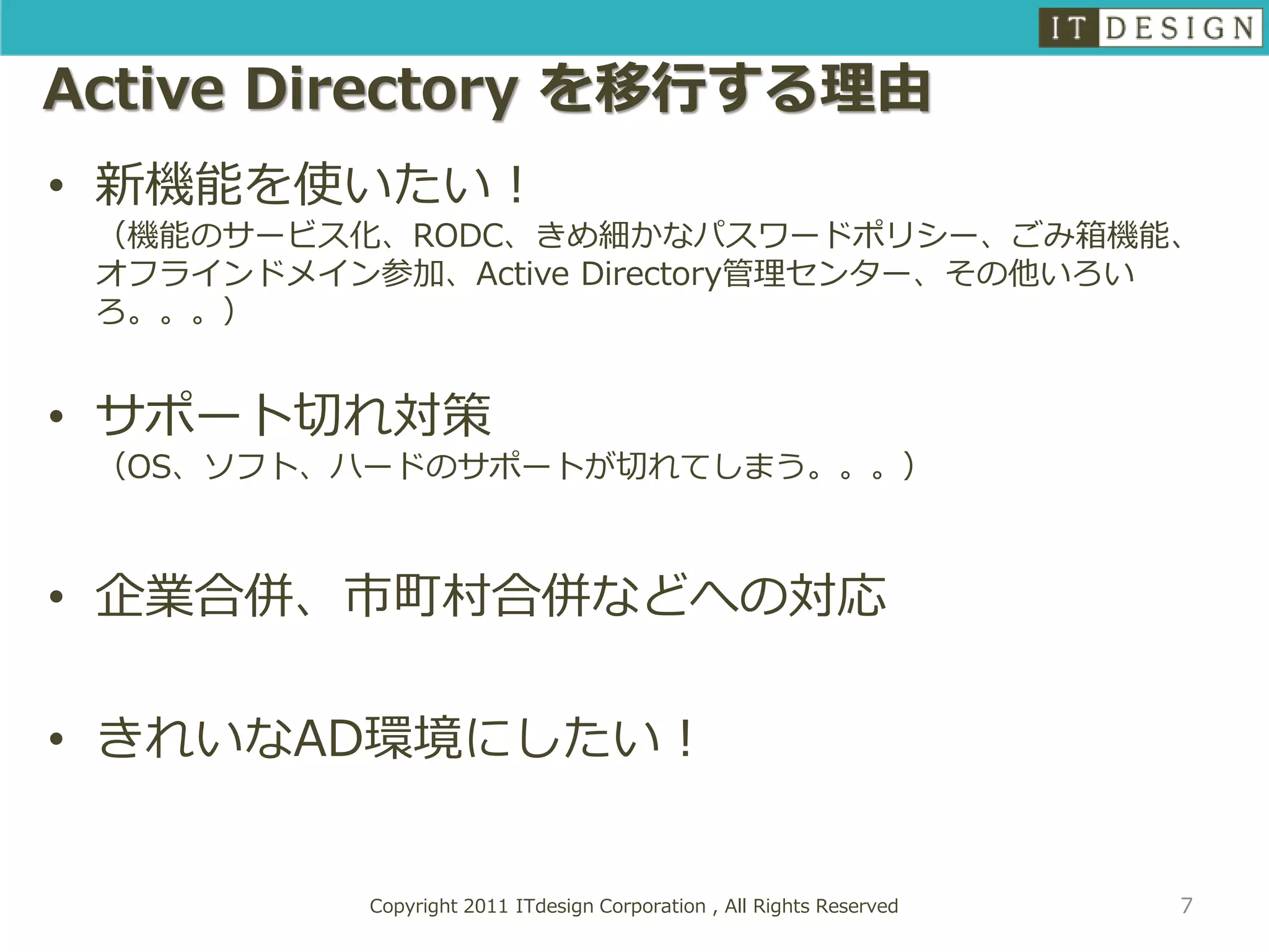 Active Directory を移行する理由
• 新機能を使いたい！
 （機能のサービス化、RODC、きめ細かなパスワードポリシー、ごみ箱機能、
 オフラインドメイン参加、Active Directory管理センター、その他いろい
 ろ。。。）


• サポート切れ対策
 （OS、ソフト、ハードのサポートが切れてしまう。。。）



• 企業合併、市町村合併などへの対応

• きれいなAD環境にしたい！


           Copyright 2011 ITdesign Corporation , All Rights Reserved   7
 