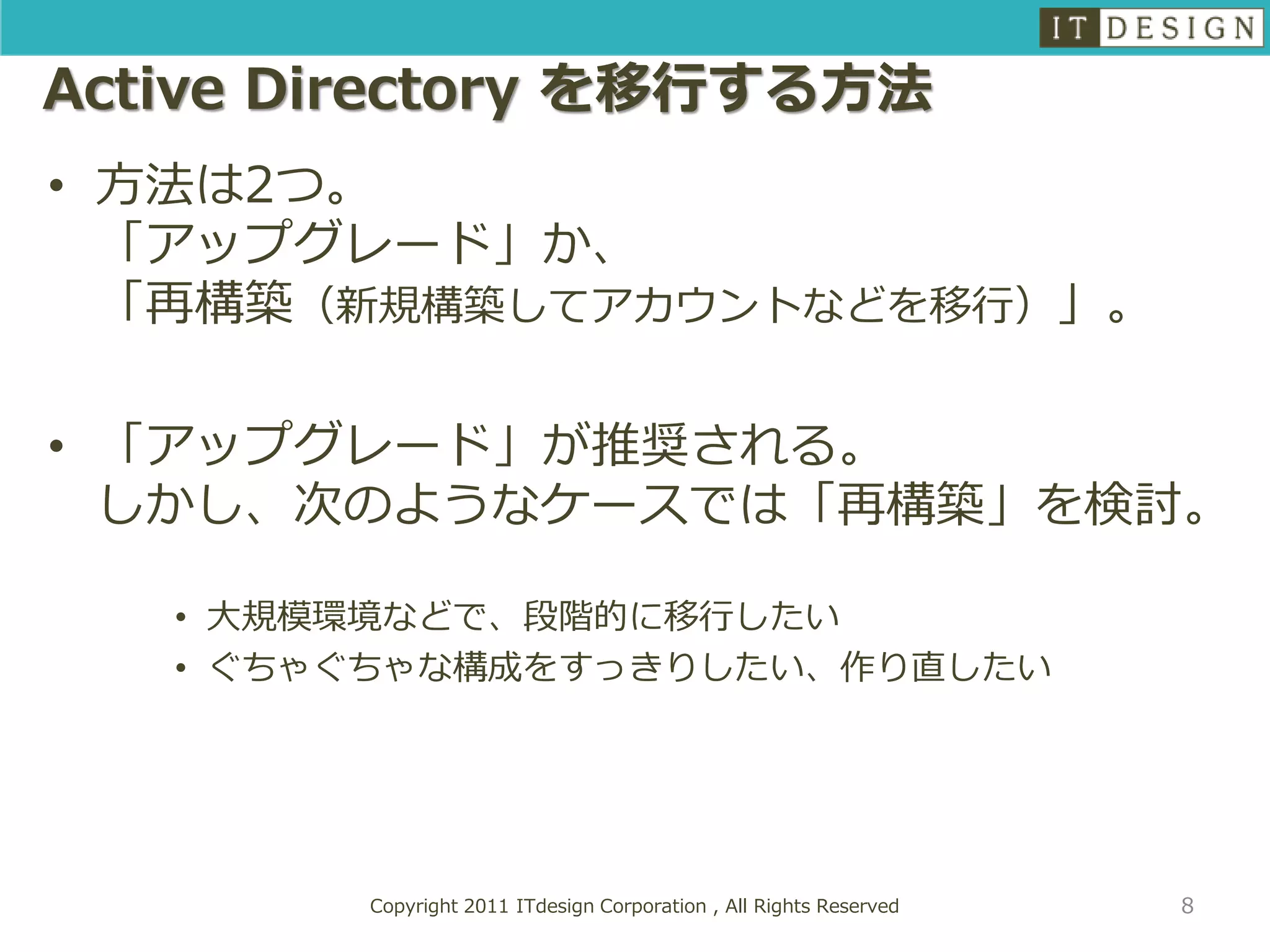 Active Directory を移行する方法
• 方法は2つ。
  「アップグレード」か、
  「再構築（新規構築してアカウントなどを移行）」。

• 「アップグレード」が推奨される。
  しかし、次のようなケースでは「再構築」を検討。

   • 大規模環境などで、段階的に移行したい
   • ぐちゃぐちゃな構成をすっきりしたい、作り直したい




        Copyright 2011 ITdesign Corporation , All Rights Reserved   8
 