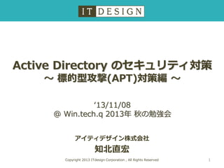 Active Directory のセキュリティ対策
～ 標的型攻撃(APT)対策編 ～
‘13/11/08
@ Win.tech.q 2013年 秋の勉強会
アイティデザイン株式会社

知北直宏
Copyright 2013 ITdesign Corporation , All Rights Reserved

1

 