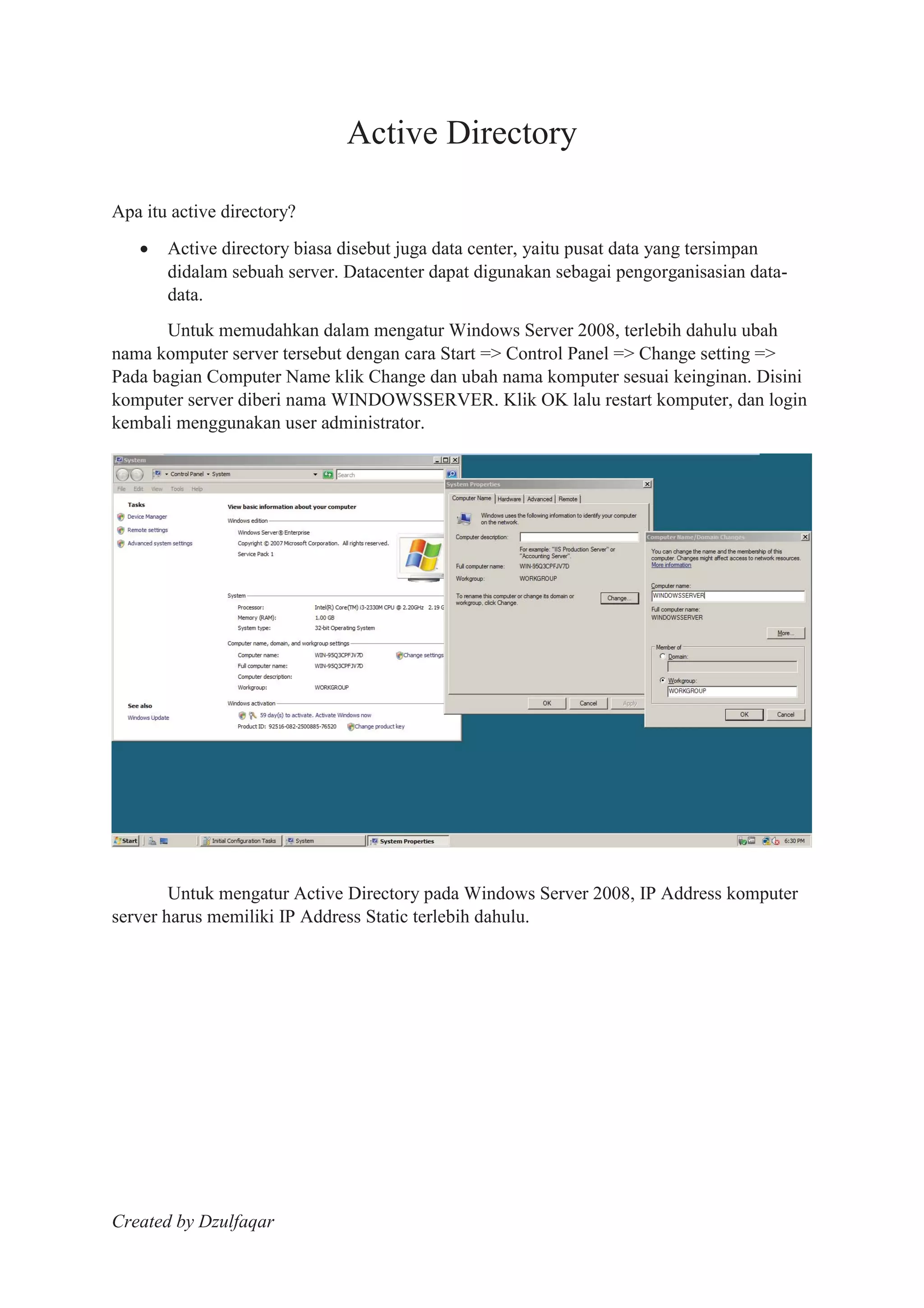 Created by Dzulfaqar
Active Directory
Apa itu active directory?
Active directory biasa disebut juga data center, yaitu pusat data yang tersimpan
didalam sebuah server. Datacenter dapat digunakan sebagai pengorganisasian data-
data.
Untuk memudahkan dalam mengatur Windows Server 2008, terlebih dahulu ubah
nama komputer server tersebut dengan cara Start => Control Panel => Change setting =>
Pada bagian Computer Name klik Change dan ubah nama komputer sesuai keinginan. Disini
komputer server diberi nama WINDOWSSERVER. Klik OK lalu restart komputer, dan login
kembali menggunakan user administrator.
Untuk mengatur Active Directory pada Windows Server 2008, IP Address komputer
server harus memiliki IP Address Static terlebih dahulu.
 
