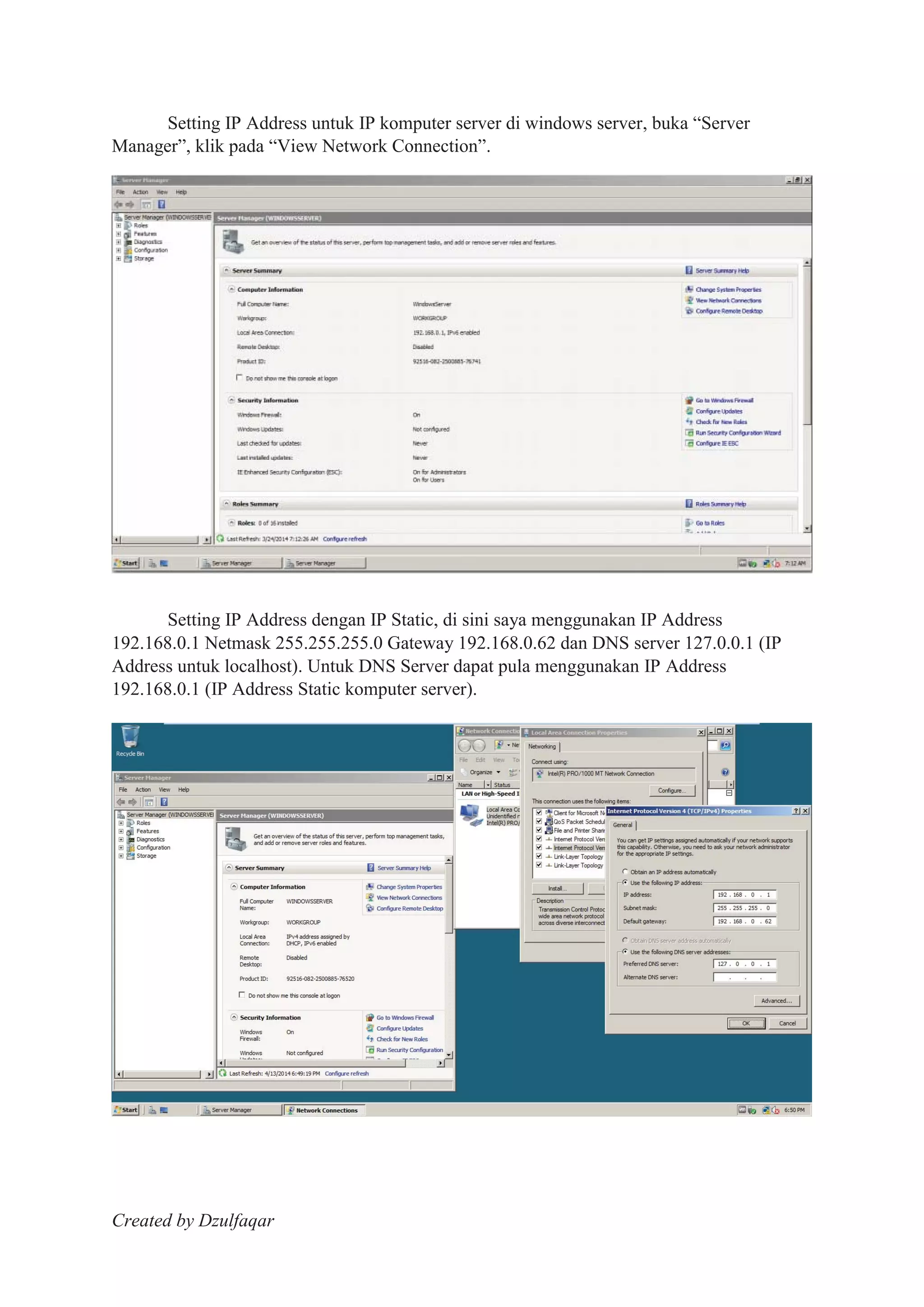 Created by Dzulfaqar
Setting IP Address untuk IP komputer server di windows server, buka “Server
Manager”, klik pada “View Network Connection”.
Setting IP Address dengan IP Static, di sini saya menggunakan IP Address
192.168.0.1 Netmask 255.255.255.0 Gateway 192.168.0.62 dan DNS server 127.0.0.1 (IP
Address untuk localhost). Untuk DNS Server dapat pula menggunakan IP Address
192.168.0.1 (IP Address Static komputer server).
 