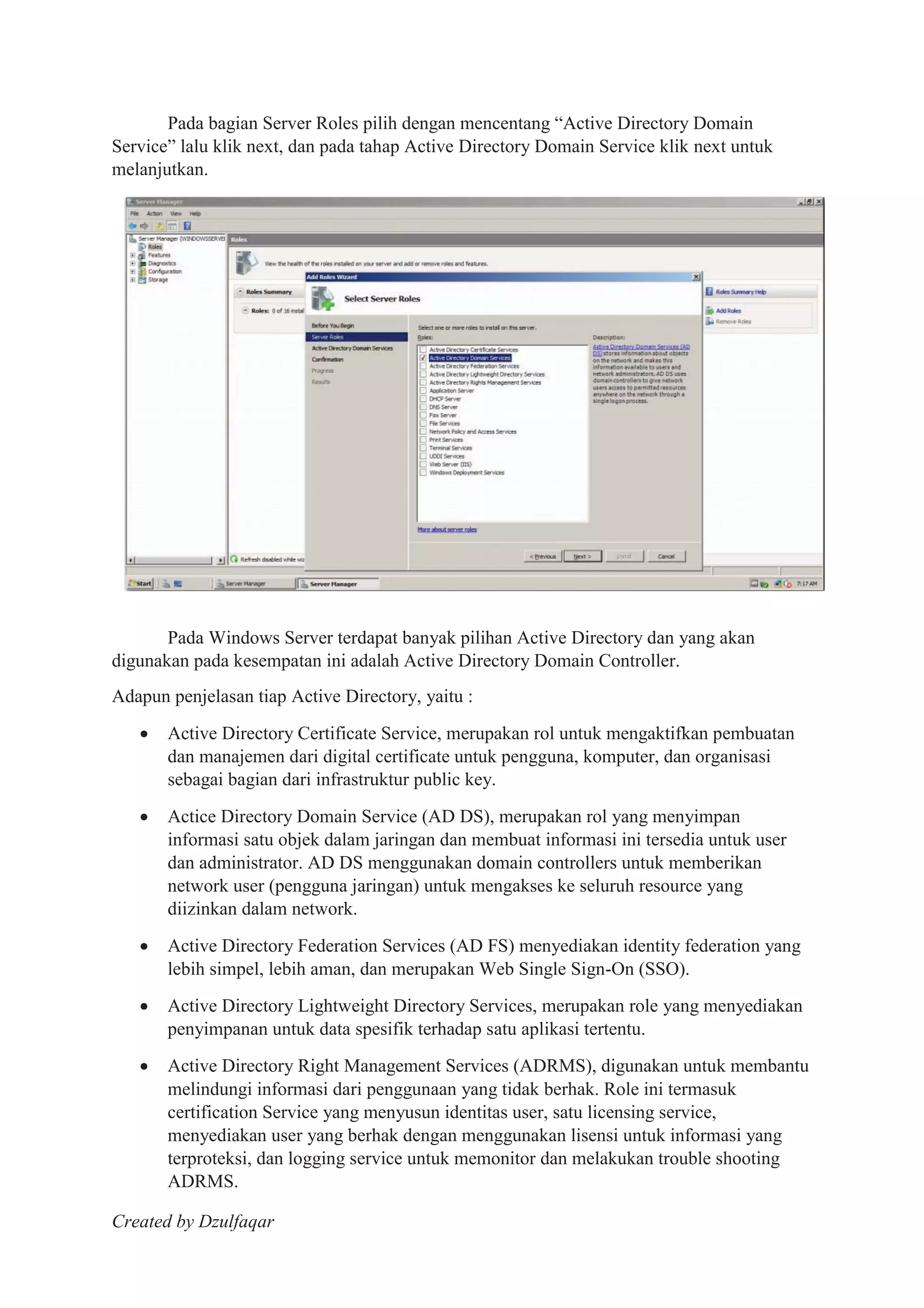 Created by Dzulfaqar
Pada bagian Server Roles pilih dengan mencentang “Active Directory Domain
Service” lalu klik next, dan pada tahap Active Directory Domain Service klik next untuk
melanjutkan.
Pada Windows Server terdapat banyak pilihan Active Directory dan yang akan
digunakan pada kesempatan ini adalah Active Directory Domain Controller.
Adapun penjelasan tiap Active Directory, yaitu :
Active Directory Certificate Service, merupakan rol untuk mengaktifkan pembuatan
dan manajemen dari digital certificate untuk pengguna, komputer, dan organisasi
sebagai bagian dari infrastruktur public key.
Actice Directory Domain Service (AD DS), merupakan rol yang menyimpan
informasi satu objek dalam jaringan dan membuat informasi ini tersedia untuk user
dan administrator. AD DS menggunakan domain controllers untuk memberikan
network user (pengguna jaringan) untuk mengakses ke seluruh resource yang
diizinkan dalam network.
Active Directory Federation Services (AD FS) menyediakan identity federation yang
lebih simpel, lebih aman, dan merupakan Web Single Sign-On (SSO).
Active Directory Lightweight Directory Services, merupakan role yang menyediakan
penyimpanan untuk data spesifik terhadap satu aplikasi tertentu.
Active Directory Right Management Services (ADRMS), digunakan untuk membantu
melindungi informasi dari penggunaan yang tidak berhak. Role ini termasuk
certification Service yang menyusun identitas user, satu licensing service,
menyediakan user yang berhak dengan menggunakan lisensi untuk informasi yang
terproteksi, dan logging service untuk memonitor dan melakukan trouble shooting
ADRMS.
 
